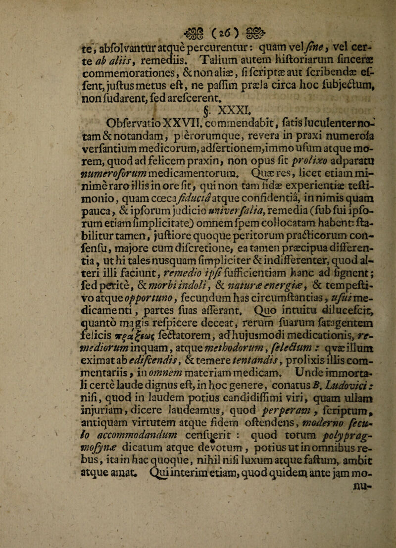 '(*0 te, abfolvantur atque percurentur: quam vel fine} vel cer¬ te ab aliis, remediis. Talium autem hiftoriarum fincerse commemorationes, & non alias, fifcriptaeaut fcribendas eC- fent, juftus metus eft, ne paffim praela circa hoc lubje&um, nonfudarent, fed arefcerenc, §. XXXI Obfervatio XXVII, commendabit, fatis luculenter no- tam & notandam, p erorumque, revera in praxi numerofa verfantium medicorum, adfertionem*immo ufum atque mo¬ rem, quod ad felicem praxin, non opus fit prolixo adparatu numeroforum medicamentorum. Quae res, licet etiam mi- nimeraroillis in ore fit, qui non tam fidae experientiae tefti- monio, quam coec3\fiducia atque confidentia, in nimis quam pauca, & ipforum judicio nniverfaliay remedia (fub fui ipfo- rum etiam fimplicitate) omnem fpem collocatam habent: fla- bilitur tamen, juftiore quoque peritorum pradli eorum coii- fenfu, majore cumdifcretione, ea tamen praecipua differen¬ tia , ut hi tales nusquam fimpliciter & indifferenter, quod al¬ teri illi faciunt, remedio ipfifufficientiam hanc ad fignent; fed perite, fk morbi indoli, & natur# energix, & tempefti- vo atque opportuno, fecundum has circumflandas * /^//me¬ dicamenti , partes fuas afferant. Quo intuitu dilueefeit, quanto magis refpicere deceat, rerum fuarum fata gentem felicis irfagiws fellatorem, acfhujusmodi medicationis, re- mediorum inquam, atque methodorum, fele dum : q vas illum eximat ab edtfcendis, & temere tentandis, prolixis illis com¬ mentariis > in omnem materiam medicam, Unde immorta¬ li certe laude dignus eft, in hoc genere, conatus B\ Ludovici : nifi, quod in laudem potius candidiffimi viri, quam ullam injuriam, dicere laudeamus, quod perperam , feriptum, antiquam virtutem atque fidem oftendens, moderno fecu- io accommodandum cenfijerit : quod totum polyprag- mojyn# dicatum atque devotum, potius ut in omnibus re¬ bus, ita in hac quoque, nihil nifi luxum atque faftum, ambit atque amat* Qui interim etiam, quod quidem ante jam mo-