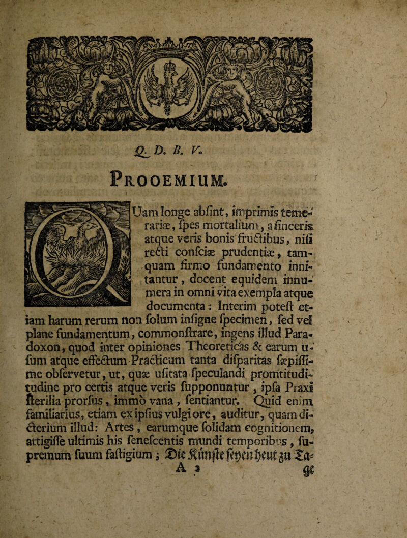 B . V* Prooemium. Uam longe abfint, imprimis terne- rarise, fpes mortalium, afinceria atque veris bonis frudibus, nifi redi confcise prudentiae, tam- quam firmo fundamento inni¬ tantur , docent equidem innu¬ mera in omni vita exempla atque documenta: Interim poteft et¬ iam harum rerum non folum infigne fpecimen, fed vel plane fundamentum, commonftrare, ingens illud Para- doxon, quod inter opiniones Theoreticas & earum u- fum atque effedum Pradicum tanta difparitas fopifii- tneobfervetur,ut, quae ufitata fpeculandi promtitudi- tudine pro certis atque veris fupponuntur , ipfa Piaxi fterilia prorfus, immo vana, fentiantur. Quid enim familiarius, etiam ex ipfius vulgi ore, auditur, quam di- derium illud: Artes, earumquefolidam cognitionem, attigifie ultimis his fenefeentis mundi temporibus, fu- preraum fuum faftigium j Xfc