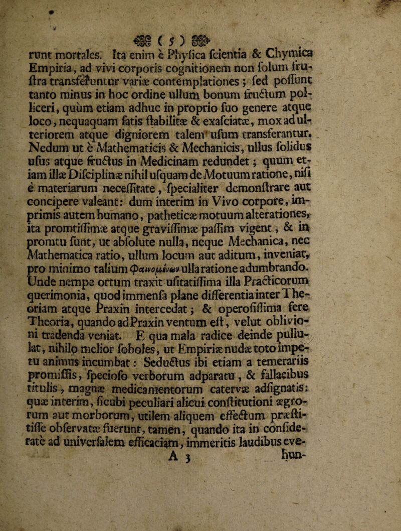 runt mortales. Ita enim e Phylica fcieritia & Chvmica Empiria, ad vivi corporis cognitionem non folum tru-v flra transfe? untur varix contemplationes; fed poliunt tanto minus in hoc ordine ullum bonum frudum pol¬ liceri , quum etiam adhuc in proprio fuo genere atque loco, nequaquam fatis ftabiiitx & exafciatx, mox adul¬ teriorem atque digniorem talenv ufum transferantur. Nedum ut e Mathematicis & Mechanicis, ullus folidus ufus atque fru&us in Medicinam redundet; quum et¬ iam illae Difciplinx nihil ufquam de Motuum ratione, nili e materiarum necellitate, fpecialiter demonftrare aut concipere valeant: dum interim in Vivo corpore, im¬ primis autem humano, patheticx motuum alterationes, ita promtiffimx atque gravillimx paffim vigent, & in promtufunt, ut abfolute nulla, neque Mechanica, nec Mathematica ratio, ullum locum aut aditum, inveniat, pro minimo talium cpaivo^tm» ulla ratione adumbrando. IJnde nempe oftum traxit ufitatiffima illa Prafticorum querimonia, quodimmenfa plane differentia inter The¬ oriam atque Praxin intercedat; & operofiffima fere Theoria, quando ad Praxin ventum elt, velut oblivio¬ ni tradenda veniat. E qua mala radice deinde pullu¬ lat, nihilo melior foboles, ut Empirix nudae toto impe¬ tu animus incumbat: Seduftus ibi etiam a temerariis promiffis, fpeciofo verborum adparatu , & fallacibus titulis, magnx medicamentorum catervx adfignatis: qux interim, ficubi peculiari alicui conftitutioni aegro¬ rum aut morborum, utilem aliquem effe&am prxfti- tifle obfervatx fuerunt, tamen, quando ita in confide- rate ad univerfalem efficaciam, immeritis laudibus eve- A 3 . fmn-