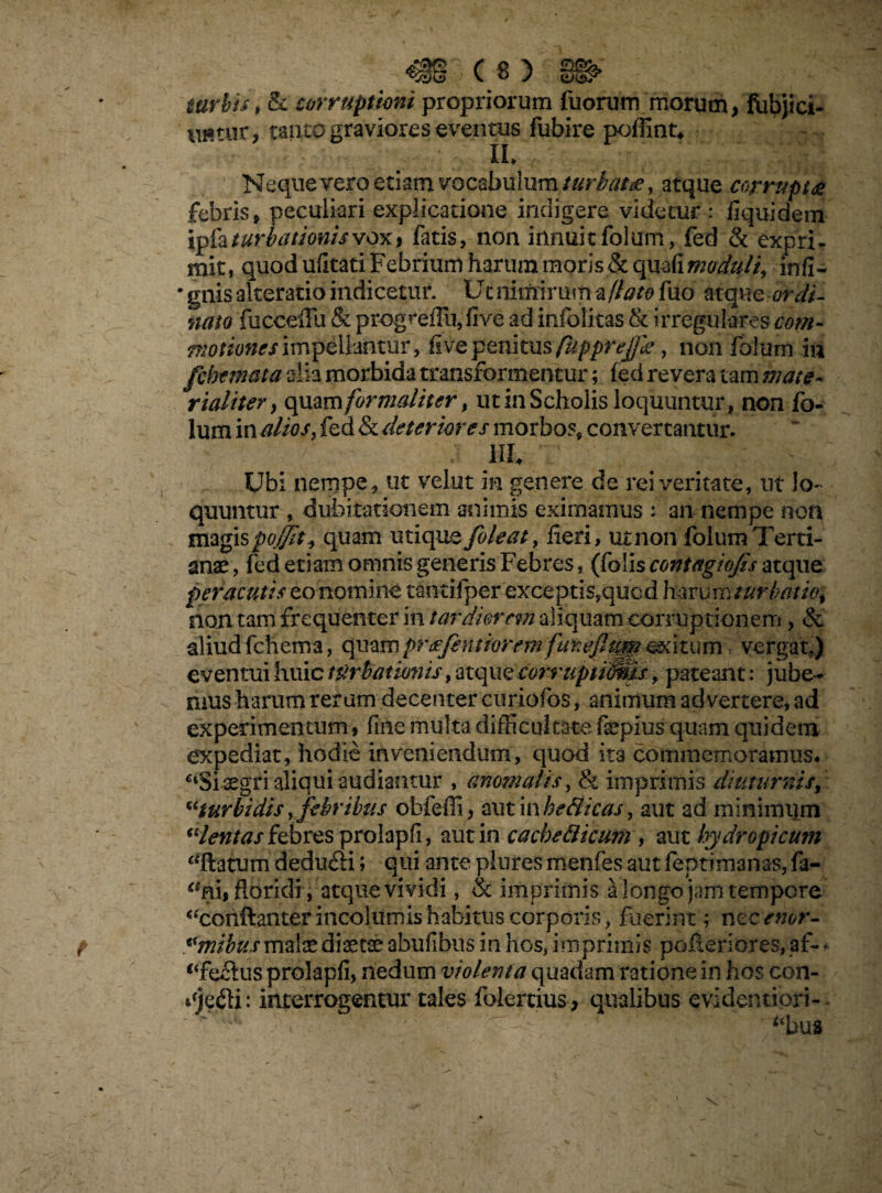 turbis, & corruptioni propriorum fuorum morum, fubjici- nfltur, tanto graviores eventus fubire poffint, ih ’ Neque vero etiam vocabulum atque corrupta febris, peculiari explicatione indigere videtur : fiquidem ipfoturbatJonisvdX) fatis, non innuitfolum, fed & expri¬ mit, quod ufitati Febrium harum moris&quafi moduli, infi- • gnis akeratio indicetur. Ut nimirum a flato fuo atque ordi¬ nato fucceiFu & progreiliijfive ad infolitas & irregulares com- motiones impellantur, ftve penitus fupprejjie, non folum m fcbemata alia morbida transformentur; (ed revera tam mate- rialiter, quamformatiter, ut in Scholis loquuntur, non fo¬ lum in alios, fed & deteriores morbos, convertantur. ; hi* ' v ' Ubi nempe, ut velut in genere de rei veritate, ut lo¬ quuntur , dubitationem animis eximamus : an nempe non magispo0i quam utique foleat, fieri, utnon folum Terti¬ anae, fed etiam omnis generis Febres, (folis contagiofis atque peracutis eo nomine tantifper exceptis,quod harum turbatio, non tam frequenter in tardiorem aliquam corruptionem, & aliud fchema, quampreefeto forem exitum / vergat,) eventui huic turbationis, atque corruptivis, pateant: jube¬ mus harum rerum decenter curiofos, animum advertere, ad experimentum, fine multa difficultate fepius quam quidem expediat, hodie inveniendum, quod ita commemoramus. C4Si aegri aliqui audiantur , anomalis, & imprimis diuturnis, “turbidis y febribus obfeffi, aut in he8icas, aut ad minimum “lentas febres prolapfi, aut in cacbeBkum , aut hydropicum “flatum dedu&i i qui ante piures menfes aut fepdmanas, fa- “ai, floridi , atque vividi, & imprimis a longo jam tempore “ccnftanter incolumis habitus corporis, fuerint; nccenor- «mibus mate dtetse abufibus in hos, imprimis poileriores, af- * <4fe£tus prolapfi, nedum violenta quadam ratione in hos con- qjejfU: interrogentur tales folertius, qualibus evidentiort- “bus