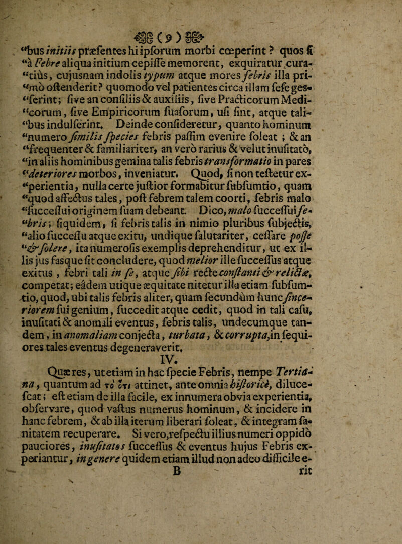 / - '«8<9)9fr c1nis/«////Vprsefences hi ipforum morbi coeperint ? quosfi _ “a Febre aliqua initium cepifie memorent, exquiratur cura¬ ndus, cuj us nam indolis typum atque mores febris illa pri- (imb offenderit ? quomodo vel patientes circa illam fefe ges« “ferint; fi ve an confiliis & auxiliis, five Pra&icorum Medi- “eorum, five Empiricorum fuaforum, ufi fint, atque tali— “bus induiferint, Deinde confideretur, quanto hominum “numero Jimilis fpecies febris paffitn evenire foleat ; &an “frequenter & familiariter, an vero rarius & velut inufrtato, “in aliis hominibus gemina talis febris transformatio in pares deteriores raorbos, inveniatur. Quod, fi non teftetur ex¬ aperientia, nulla certe juftior formabitur fubfumtio, quam “quod affe&us tales, poft febrem talem coorti * febris malo “fucceffui originem fuam debeant Dico, malo fuccefliiife+ ubris\ fiquidem, fi febris talis in nimio pluribus fubje&is, “alio fuccefiu atque exitu, undique falutariter, cefiare pojje “j&folere, itanumerofis exemplis deprehenditur, ut ex il¬ lis jus fasque fit concludere, quod melior ille fuccefTus atque exitus , febri tali in /e, atque fibi ztStzconftanti&relifttf, competat; eadem utique equitate nitetur illa etiam fubfum- *io, quod, ubi talis febris aliter, quam fecundum huncj(ince~ riorem fui genium, fuccedit atque cedit, quod in tali cafu, inufitati& anomali eventus, febris talis, undecumque tan¬ dem , in anomaliam conjeria, turbata, & corrupta,in fequi- ores tales eventus degeneraverit, IV. . Quaeres, ut etiam in hac fpecie Febris, nempe Tertia- na y quantum ad ro Ut attinet, ante omnia hiftoricb, diluce- fcati eft etiam de illa facile, ex innumera obvia experientia, obfervare, quod vaftus numerus hominum, & incidere in hanc febrem, & ab illa iterum liberari foleat, & integram fa* nitatem recuperare* Si vero,refpedu illius numeri oppido pauciores, inufetates fuccefTus & eventus hujus Febris ex¬ periantur , in genere quidem etiam illud non adeo difficile e- - i >|r * \ B  rit X f 4 4 *■ i' r