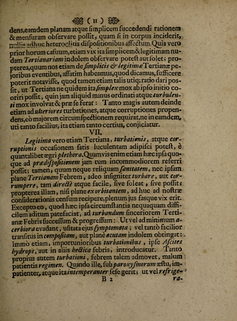 <§§(»)§©> .. dens.eamdem planam atque fimplicem fuccedendi rationem & menfuram obfervare poffit, quam fi in corpus inciderit, ;c ;!(ihuc heteroclitis difpofitionibus affeftum.Quia vero prior horum cafuum,etiam vix ita fimpiicem&legitimam nu¬ dam Tertianariam indolem obfervare poteftautfolet; pro- pterea,quum nos etiam defimplicis & legitima! ertianae pe¬ ioribus eventibus, affatim habeamus,quod dicamus, fufficere poterit notaviffe, quod tamen etiam talis utiq; ratio dari pos- fit, ut Tertiana ne quidem mfimplex mox ab ipfo initio co¬ oriri poffit, quin jam aliquid minus ordinati atque turbulen¬ ti mox involvat & prae fe ferar: Tanto magis autemdeinde etiam ad ulteriores mxbzik)nes, atque corruptiones propen¬ dens,eo majorem circum lpe&ionem requirat,ne in eamdem, uti tanto facilius, ita etiam tanto certius, conjiciatur. VII. Legitima vero etiam Tertiana, turbatimis, atque cor¬ ruptionis occafionem fatis luculentam adipifci poteft, e quantalibet xgri plethora.Qmmvis enim etiam haecipfa quo¬ que ad pradifpojitimem jam tum incommodiorem referri poffit', tamen, quum neque reliquam Jamtatem, nec ipfam plane Tertianam Febrem, adeo inligniter turbare, aut cor¬ rumpere , tam direfie atque facile, five foleat, five poffit »• propterea illam, nifi plane ex orbitantem, ad huc ad noftrae confiderationis cenfum recipere,plenum jus fasque vix erit. Excepto eo, quod hasc ipfa circumflantia nequaquam diffi¬ cilem aditum patefaciat, ad turbandum finceriorem Terti- ame Febris fueceffum & progreflum: Ut vel ad minimum a- cerbiora evadant, ufitata ejus /Symptomata; vel tanto facilior tranfitus in ccmpofitam, aut plane acutam indolem obtingat::, immo etiam, importunioribus turbationibus , ipfe A f cites hydrops, aut in aliis heUica febris, introducatur. Tanto propius autem turbationi, febrem talem admovet, malum patientis regimen. Quando ille, fub paroxyjmorum xftu, im¬