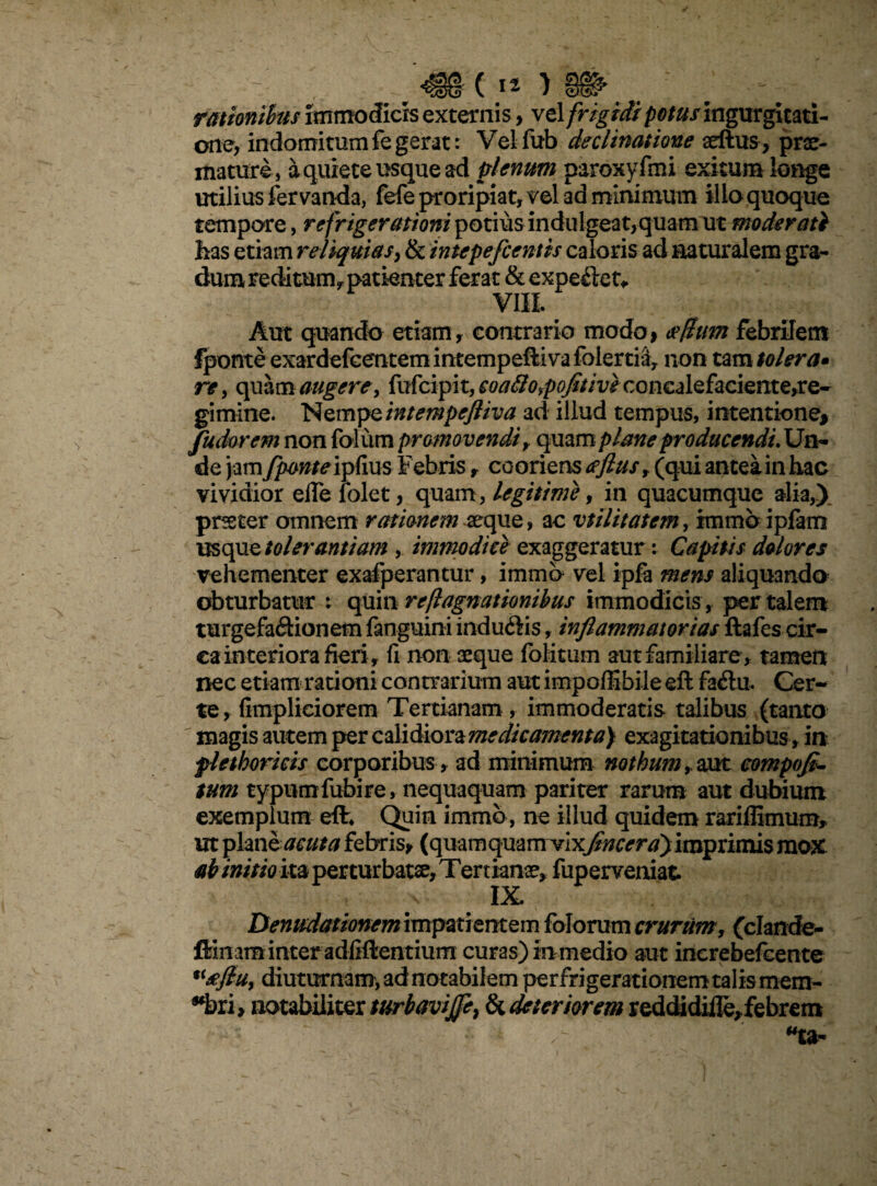 rationibus immodicis externis, vel frigidi potus ingurgitati¬ one, indomitum fe gerat: Vel fub declinatione aeftus, prae¬ mature, a quiete usque ad plenum paroxyfmi exitum longe utilius fer vanda, fefe proripiat, vel ad minimum ilio quoque tempore, refrigerationi potius indulgeat,quam ut moderati lias etiam reliquias, & intepe fcentis caloris ad naturalem gra¬ dum redi tum* patienter ferat & expeitet* Aut quando etiam, contraria modo, erftum febrilem Iponte exardefcentem intempefti va folertiay non tam tolera» re, quam augere, fufcipit, coafio,pofitivecQncalQfaciente,re- gimine. Nempe intempefliva ad illud tempus, intentione, fudorem non folum promovendi > quam plane producendi. Un¬ de jam fpcmte ipflus Febris r coorizv&aflus, (qui antea in hac vividior elfe lolet, quam, legitime, in quacumque alia,) prseter omnem rationem aeque, ac vtilitatem, immbipfam usque tolerantiam , immodice exaggeratur: Capitis dolores vehementer exafperantur, immb vel ipfa mens aliquando obturbatur : quinreflagnationibus immodicis , per talem turgefa&ionem fanguini inducis, inflammatorias ftafes cir¬ ca interiora fieri r fi non aeque folitum aut familiare , tamen nec etiam rationi contrarium aut impoffibileeft faflu. Cer¬ te, fimpliciorem Tertianam , immoderatis talibus (tanto magis autem per calidiora medicamenta) exagitationibus , ia flethoricis corporibus , ad minimum nothum, aut compofl- tum typum fubire, nequaquam pariter rarum aut dubium exemplum effc Quin immb, ne illud quidem rariffimum, ut plmh acuta febris, (quamquam vixfine eray imprimis mox ab initio ita perturbata, Temanse, fuperveniat : IX. Denudationem impatientem folorum crurum, (clande- fiinam inter adfiftentium curas) in medio aut increbefcente U£fiu, diuturnam, ad notabilem perfrigerationemtalismem- *bri, notabiliter turbavijfe% & deteriorem reddidiife,febrem