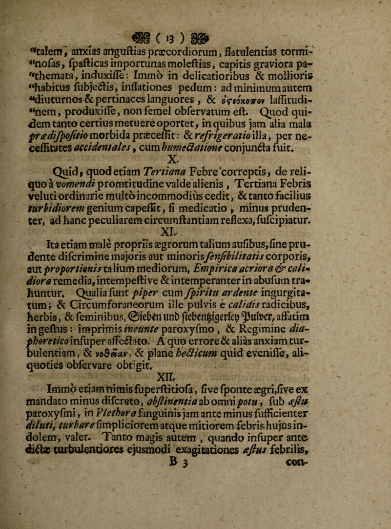 «talem i anxias amguftias praecordiorum, ffotulentlas torrni- «nofas, fpafticas importunas moleflias, capitis graviora pa~ «themata, induxiffe: Immb in delicatioribus & mollioris «habitusTub)e<3is, inflationes pedum: ad minimum autem «diuturnos & pertinaces languores , & oVwWw laffitudi- «nem, produxiffe, non femel obfervatum ell. Quod qui¬ dem tanto certius metuere oportet, in quibus jam alia mala frxdifpofitio morbida praecedit: & refrigeratio illa, per ne- ceflicates accidentales, cum humeciatione conjunfla fuit* X. Quid, quod etiam Tertiana Febre correptis , de reli¬ quo a vomendi promtitudine valde alienis , Tertiana Febris veluti ordinarie multo incommodius cedit, & tanto facilius turbidiorem genium capeffit, fi medicatio , minus pruden¬ ter, ad hanc peculiarem eircumftantiam reflexa, fufcipiatur, XL Ita etiam male propriis aegrorum talium aufibus, fine pru- dente difcrimine majoris aut minorisfenfibilitatis corporis, aut proportionis ta lium mediorum, Empirica acriora & cali«t di ora remedia, intempeftive & intemperanter in abufum tra¬ huntur, Qualia funt piper cum fpiritu ardente ingurgita¬ tum t & Circumforaneorum ille pulvis e calidis radicibus, herbis, & feminibus, ©tefan Utlb ffcben^erfey 5)itfocr, affatim ingeffcus: imprimis tneunte paroxyfmo, & Regimine dia- pboretico mfuper affectato. A quo errore& alias anxiam tur¬ bulentiam, & voS«ctv , & plane befticum quid eveniffe, ali¬ quoties obfervare obtigit, Xll Immb etiamnimis fuperftitiofa, five (ponteaegri,five ex mandato minus difereto, abjlinentia ab omni potu, fub afiie paroxyfmi, in Plethora fanguinis jam ante minus fufficienter dilutiy turbare fimpliciorem atque mitiorem febris hujus in¬ dolem, valet. Tanto magis autem , quando infuper ante di&g turbulentiores ejusmodi exagitationes tfftus febrilis, B j con*