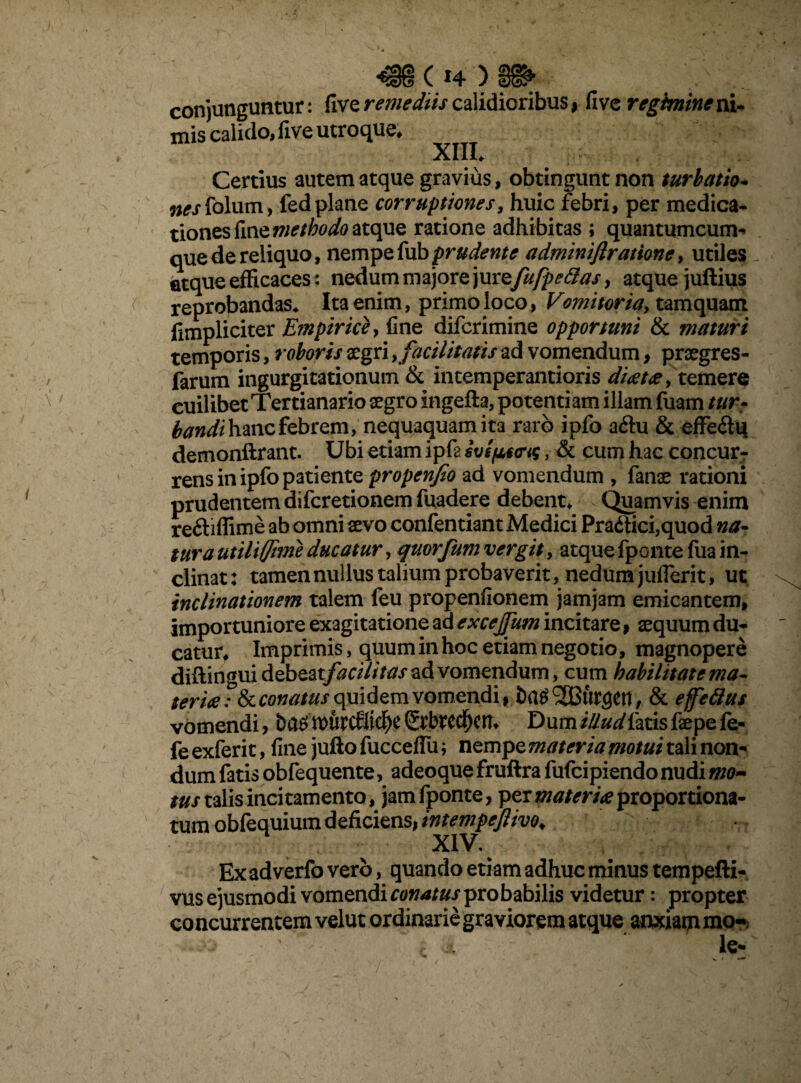 ( *4 ) conjunguntur: five remediis calidioribus > five regimine ni- mis calido, five utroque* XIII* Certius autem atque gravius, obtingunt non turbatio, nesiblum, fedplane corruptiones, huic febri, per medica¬ tiones fine methodo atque ratione adhibitas ; quantumcum- que de reliquo, nempe fub pr udent e adminiftratione, utiles atque efficaces: nedum majore jurzfufpetias, atque juftius reprobandas* Ita enim, primo loco, Vomitoria, tamquam fimpliciter Empirice, fine difcrimine opportuni & maturi temporis, roboris aegri y facilitatis ad vomendum, praegres- farum ingurgitationum & intemperantioris ditet# y temere cuilibet Tertianario aegro ingefta, potentiam illam fuam turr bandi hanc febrem, nequaquam ita raro ipfo a£tu & effe&u demonftrant. Ubi etiam ipfa svsftca-G, & cum hac concur¬ rens in ipfo patiente propenjio ad vomendum , fanae rationi prudentem difcretionem fuadere debent* Quamvis enim reftiffime ab omni aevo confentiant Medici Pra<ffici,quod na. tura utiliffime ducatur, qmrfurn vergit, atquefponte fua in¬ clinat: tamen nullus talium probaverit, nedum juflerit, ut inclinationem talem feu propenfionem jamjam emicantem, importuniore exagitatione ad excejfum incitare 9 aequum du¬ catur* Imprimis, quum in hoc etiam negotio, magnopere diflinguidebeaty^d///^ ad vomendum, cum habilitate ma- teri<e? Ikconatus quidem vomendi» ha$ SCtirgetl, & effetius vomendi, ba£ tt>urcfltcf)e SrbtCC^cn* Dum illud fatis faepe fe- fe exferit, fine jufto fucceflu; nempe materia motui tali non¬ dum fatis obfequente, adeoque fruftra fufcipiendo nudi mo- tus talis incitamento, jam fponte, per^/m^proportiona- tum obfequium deficiens, intempeftivo. XIV. Ex ad verfo vero, quando etiam adhuc minus tempefti- vus ejusmodi vomendi conatus probabilis videtur: propter concurrentem velut ordinarie graviorem atque anxiam mo- ..j ’• ' ± - ' [e- c v