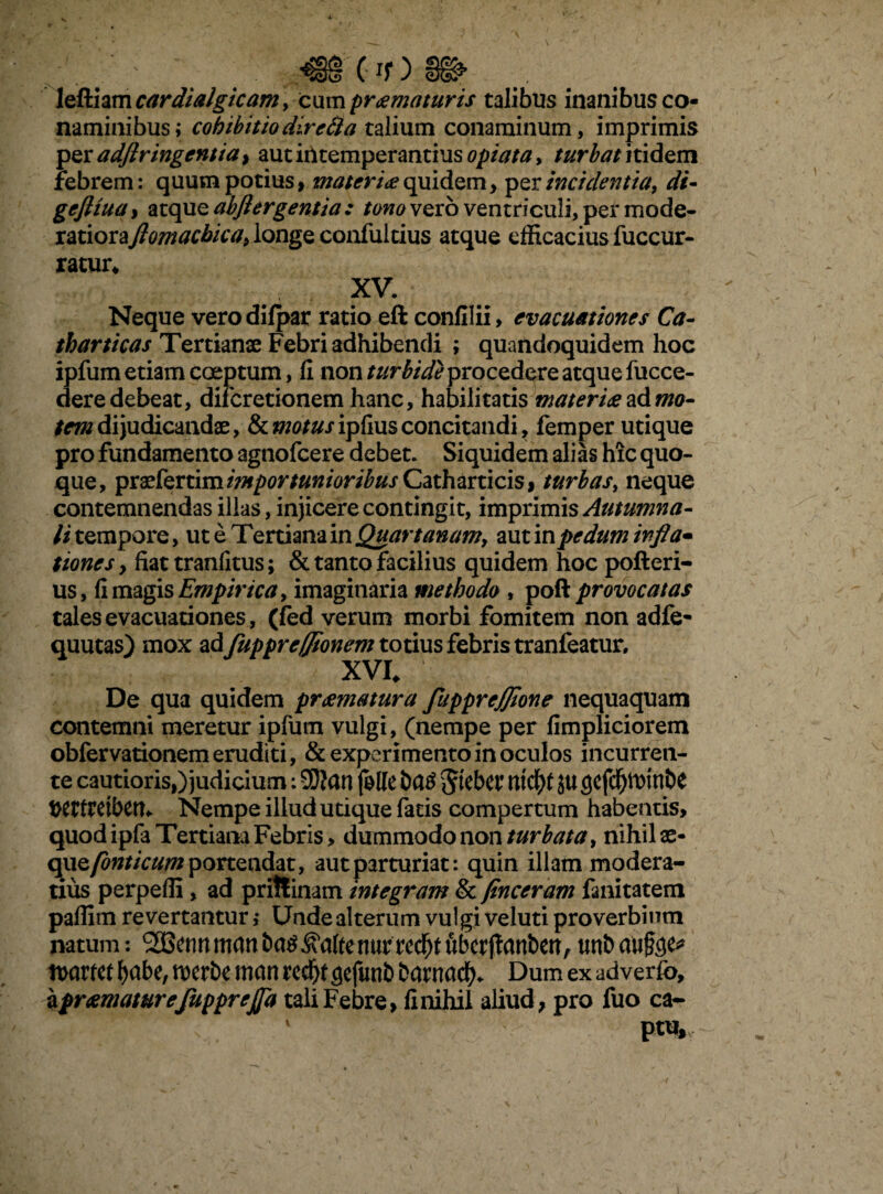 leftiam cardialgicam, cum promoturis talibus inanibus co¬ naminibus; cohibitio diretia talium conaminum, imprimis per adflr ingentia > aut intemperantius opi at a y turbat itidem febrem: quum potius, materio quidem, per incidentia, di« geftrna, atque abjlergentia : tono vero ventriculi, per mode- latiorajlomacbica; longe confultius atque efficacius fuccur- ratur. XV. Neque verodilpar ratio eft confilii, evacuationes Ca- tharticas Tertianae Febri adhibendi ; quandoquidem hoc ipfum etiam coeptum, fi non turbide procedere atque fucce- dere debeat, difcretionem hanc, habilitatis materio sAmo- temdijudicandae, Semotusipfiusconcitandi, femper utique pro fundamento agnofcere debet. Siquidem alias hic quo¬ que, psxkrnm importunioribus Cath arti cis, turbas, neque contemnendas illas, injicere contingit, imprimis Autumna- //tempore, ut e Tertiana in Quartanamy aut inpe dum infla* tiones y fiattranfitus; & tanto facilius quidem hoc pofteri- us, fi magis Empirica, imaginaria methodo , poR provocatas tales evacuationes, (fed verum morbi fomitem non adfe- quutas) mox ad fuppreffioncm totius febris tranfeatur, XVI. De qua quidem promotura fuppreffione nequaquam contemni meretur ipfum vulgi, (nempe per fimpliciorem obfervationem eruditi, & experimento in oculos incurren¬ te cautioris,) judicium: 20?an folle i>a£ nicfyf ju gefdfjitrinbe t>ettreibert^ Nempe illud utique fatis compertum habentis, quod ipfa Tertiana Febris, dummodo non turbata, nihil ae- cpxzfonticum portendat, aut parturiat: quin illam modera¬ tius perpeffi, ad pritlinam integram & finceram fanitatem paffim revertantur i Unde alterum vulgi veluti proverbium natum: ^nnmanba^^aftenurrcd^tubcrftanbert,unbaufee* n>awt fyabe, n>erbe man red^t (jejuni) barnacf). Dum ex adverfo, a promoturefupprejfa tali Febre, finihil aliud, pro fuo ca- 1 pt%