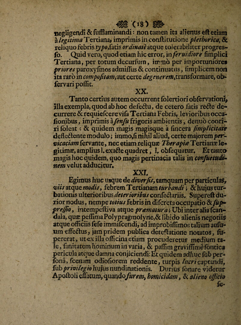 4S3'08)SS»> ttegHgendi & (IifHaminandi: non tamen ita alienus eft etiam alegitima Tertiana* imprimis in conftitucione plethorica, & reliquo febris typo,fatis ordinate atque tolerabiliter progres- fo. Quid vero, quod etiam hic error, in feruidiore fimplici Tertiana, per totumdecurfum, immb per importuniores priores parcxyfmos admilfus & continuatus, fimpliecm non ita raro in compofitam,aut certe degenerem,transformare, ob- fervaripoffit. XX. Tanto certius autem occurrent folertiori obfervatfonf* illa exempla, quod ab hoc defe&u, de cetero fatis re6le de¬ currere & requiefcere vifa Tertiana Febris, levioribus occ$- fionibus, imprimis afenfu frigoris ambientis, denubcoorr- ri foleat : & quidem magis magisque a fincera (implicitare defle&ente modulo; immo,fi nihil aliud, certe majorem per~ vicariam fervante, nec etiam reliquas Therapia Tertianae le¬ gitimae, amplius h exafte quadret, 1. obfequatur* Et tanto magis hoc quidem, quo magis pertinacia talis in confuetudi* nem velut adducitur* XXI Egimus huc usque de diverfis, tamquam per particulas* viis atque modis, febrem Tertianam turbandi; & hujus tur¬ bationis ulterioribus deterioribus confe&ariis, Supereft du¬ rior nodus, nempe totius febris in difcreta occupatio &/#/>- preffio, intempefiiva atque pramatura; Ubi inter aliafcan- daia, qux peffima Poly pragmoiyne,& libi do alienis negotiis atque officiis fefe immifcendi, ad improbiffimos talium aufu- um effe&us, jam pridem publica deteflatione notatos, ftr- pererat, ut ex illa officina etiam procuderetur medium ta¬ le, famtatemhbminumiii varia, & paffimgraviffiiriefontica pericula atque damna conjiciendi: Et quidem adhuc fab per- fona, fcenarn odiofiorem reddente, turpis lucri captandi* fub privilegio hujus nundinationis. Durius fonare videtur Apoftoli effatum, quandofurem, homicidam > k alieno officia i