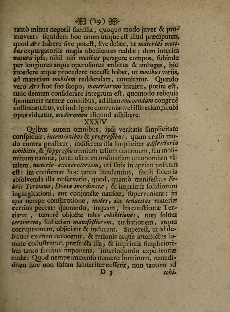 tanto minus negotii faceifat, quoquo modo juvet & pro* moveat; fiquidem hoc unum utique eft illud praecipuum, quod/#r/ habere five poteft, fi ve debet, Ut materias moti- hus expurgatoriis magis cbedientes reddat; dum interim natura ipfa, nihil nifi motibus peragere compos, fubinde per longiores atque operofiores ambitus & ambages f hic incedere atque procedere necefle habet, ut motibus variis, ad materiam mobilem reddendam, connitatur* Quando vero Ars hoc luo fcopo, materiarum intuitu,, potita eft, tunc demum confiderare integrum eft, quomodo reliquis Ipontaneis naturae conatibus, ad illamemovendamcon^vuG collineantibus, vel indulgere conveniat;vel illis etiam,ficubs opus videatur, moderamen aliquod adhibere. XXXIV Quibus autem omnibus, ipfa veritatis finipHcitafe confpicuis, intentionibus & progreffibus, quam cfaflo mo¬ do contra grafletur, indifcreta illa fi m pii citer adjlridoriu cohibitio, & fuppreffzo omnium talium conatuum, fieu moli- minum naturae, juxta ufitatamordinariam oeconomiam vi- talem, motoria - exonerat oriam, uti fatis in aprico politum eft: ita confirmat hoc tanto luculentius, facili folerria abfolvenda illa obfcrvatio, quod, quanto manifeftius Fe« Itis Tertiana, Diatce inordinata , & imprimis folidiorum ingurgitationi, aut conjuncte naufeae, fuperveniens: in qua nempe conftitutione, moles , aut tenacitas materiat certius peccat: quomodo, inquam, itaconftitutae Ter¬ tianae , temere objeftae tales cohibitiones, non folum certiorem f fed etiam mamfeftiorem, turbationem, atque corruptionem, objiciant & inducant. Supereff, ut ad de¬ bitum examen revocetur , & rationis atque intelle<ftus lu¬ mine colluftretur, praefracta illa > & imprimis fimplieiori- bus tanto facilius imponens, interloquutio experientiae nudae; Quod nempeimmenfonumero hominum, remedia 4iitm hoc non folum falutariter cefferit, non tantum ad D I - cohi* y