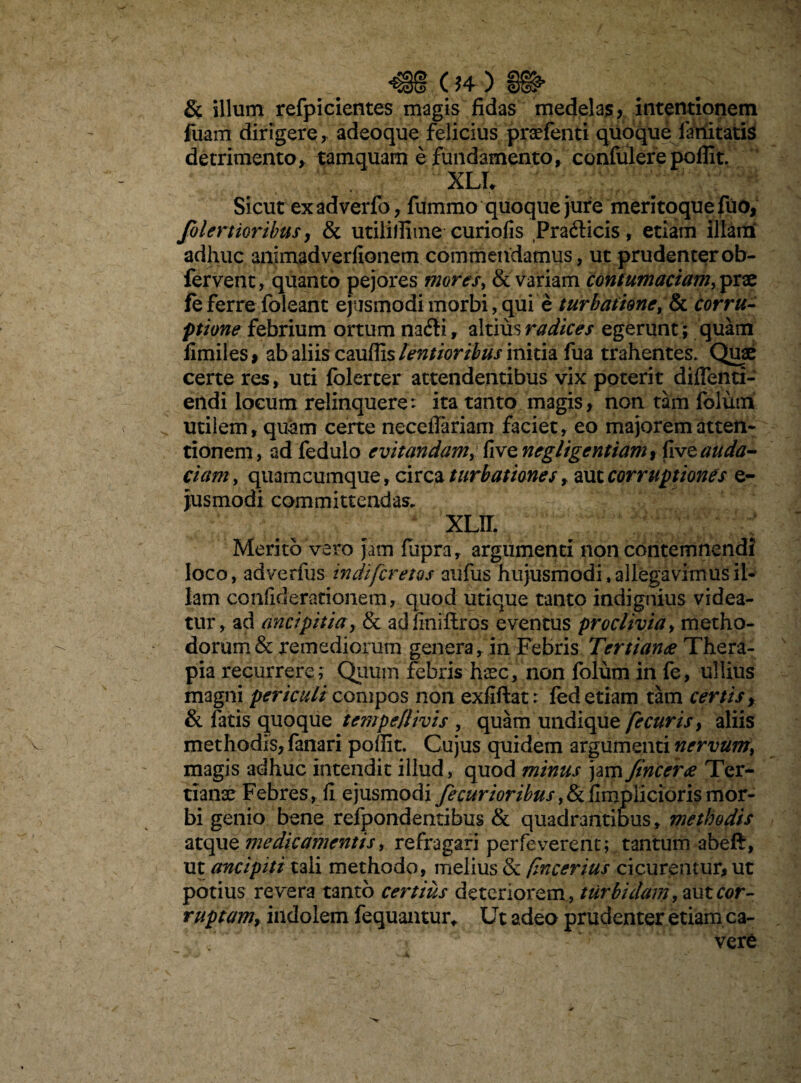 _ 04 ) ^ & illum refpicientes magis fidas medelas, intentionem fuam dirigere, adeoque felicius praefenti quoque limitatis detrimento, tamquam e fundamento, confulere poflit. XLL Sicut ex adverfo, fummo quoque jure meritoque fuo, folertioribus, & utililfime curiofis Prafticis, etiam illam adhuc animadverfionem commendamus, ut prudenter ob- fervent, quanto pejores mores, & variam contumaciam, prae fe ferre foleant ejusmodi morbi, qui e turbatione, & corru- ptione febrium ortum na£ti, altius radices egerunt ; quam fimiles i ab aliis cauflls lentioribus initia fua trahentes. Quae certe res, uti folerter attendentibus vix poterit difienti- endi locum relinquere: ita tanto magis, non tam folum utilem, quum certe neceflariam faciet, eo majorem atten¬ tionem, ad fedulo evitandam, five negligentiamt five auda¬ ciam , quamcumque, circa turbationes, aut corruptiones e- jusmodi committendas. XLII. ; Merito vero jam fiipra, argumenti non contemnendi loco, adverfus indi [cretos aufus hujusmodi, allegavimus il¬ lam confiderationem, quod utique tanto indignius videa¬ tur, ad ancipitiay & ad lini fixos eventus proclivia, metho¬ dorum & remediorum genera, in Febris Tertianae Thera¬ pia recurrere; Quum febris haec, non folum in fe, ullius magni periculi compos non exfiftat: fed etiam tam certis, & latis quoque tempeflivis , quam undique fecuris, aliis methodis, fanari poffit. Cujus quidem argumenti nervum> magis adhuc intendit illud, quod minus jam fincerae Ter¬ tianae Febres, fi ejusmodi fecurioribus,& fimpiicioris mor¬ bi genio bene refpondendbus & quadrantiDus, methodis atque medicamentis, refragari perfeverent; tantum abeft, ut ancipiti tali methodo, melius & fincerius cicurentur, ut potius revera tanto certius deteriorem, turbidam,autcor- ruptamf indolem fequantur* Ut adeo prudenter etiam ca¬ vere