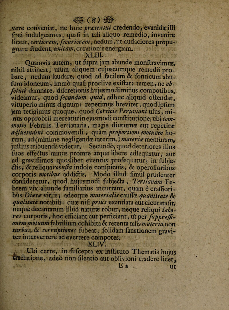 vere conveniat, ne huic praetextui credendo, evanidas illi fpei indulgeamus, qusfi in tali aliquo remedio, invenire liceat, certiorem, f curtor em, nedum, ut audaciores propu¬ gnare ftudent, curationis energiam* ■i XLIIL Quamvis autem, ut fupra jam abunde monftravimus, nihil attineat, ufum aliquem cujuscumque remedii pro¬ bare , nedum laudare, quod ad facilem & fonticum abu- fum idoneum, immo quali proclive exiftat; tamen, ne ab- folute damnare, difcretionis hujusmodi minus compotibus, videamur, quod fecundum quid, adhuc aliquid oftendat, vituperio minus dignum : repetimus breviter , quod ipfum jam tetigimus quoque, quod Corticis Peruviani ufus, mi¬ nus opprobrii mereatur in ejusmodi conftitutione, ubi com¬ motio Febrilis Tertianaria, magis diuturnae aut repetitas adfuetudini commovendi, quam proportioni motuum ho¬ rum, ad (minime negligendaeinterim,) w^r/^menfurami juftius tribuenda videtur* Secundo, quod deteriores illos fuos effe&us minus prorute atque libere adfequatur, aut ad graviffimos quoslibet eventus profequatur ; in fubje- £lis, & reliqua robufia indole confpicuis , & operofioribus corporis motibus addi£lis. Modo illud fimul prudenter confideretur, quod hujusmodi fubje&a , Tertianam Fe¬ brem vix aliunde familiarius incurrant, quam e craffiori- biis Ditftte vitiis; adeoque materialis caudae quantitate & qualitate notabili: quae nifi prius exantlata aut cicu rata fit, neque decantatum illud naturae robur, neque reliqui labo¬ res corporis, hoc efficiant aut perficiant, ut per fuppreffi- onem motuum febrilium cohibita & retenta talis mater ia ,non turbas, & corruptiones fuheat, folidam fanationem gravi¬ ter intervertere ac evertere compotes» XLIV. Ubi certe, in fufcepta ex ififtituto Thematis hujus tra&atione, adeo non filentio aut oblivioni tradere licet, E z _ ut