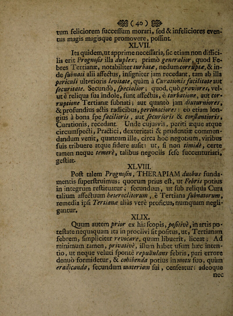 C 4®;) ex tum feliciorem fucceflum morari, fed&infeliciores even¬ tus magis magisque promovere, polline. XLVII. Ita quidem,ut apprime necelTaria, llc edam non diffici¬ lis erit Prognofis illa duplex; primo generalior, quod Fe¬ bres Tertianae, notabiliter turbata, nedum corrupta, & in¬ de fubnati alii affedus, infigniter jam recedant, tam ab illa periculi ulterioris levitate, quam a Curationis facilitate aut fe cur itate. Secundo, fpeciaiior; quod, quo graviores, vel- ut e reliqua fua indole, funt affedus, e. turbatione, aut cor- ruptione Tertianae fubnati; aut quanto jam diuturniores, & profundius adis radicibus, pertinaciores y eb etiam lon¬ gius a bona fpe facilioris , aut fec uri oris & conjlantioris, Curationis, recedant. Unde cujus vis, periti xque atque circumfpedi, Pradici, dexteritati & prudentiae commen¬ dandum venit, quantum ille, circa hoc negotium, viribus fuis tribuere atque fidere aufit: ut, fi non timidi, certe tamen neque temere, talibus negociis fefe fuccenturiari/ geftiat* XLVI1I. Poft talem Progno/in, THERAPIAM duobus funda¬ mentis fuperftruimus ; quorum prius eft, ut Febris potius in integrum redimatur4 fecundum, ut fub reliqiia Cura talium affeduum heteroclitorum , e Tertiana fubnatorum, remedia ipfi Tertianae alias vere proficua, numquam negli- gantuiv XLIX. Quum autem prior ex his fcopls, pojitive, in artis po - tefta te nequaquam ita in proclivi fit politus, ut? Tertianam febrem, fimpJiciter revocare, quum libuerit, liceat; Ad minimum tamen, privative, illum habet ufum hxc inten¬ tio, ut neque veluti fponte repullulans febris, pari errore denuo formidetur, & cohibenda potius in motu fuo, quam eradicanda, fecundum materiam fui, cenfeacur: adeoque nec
