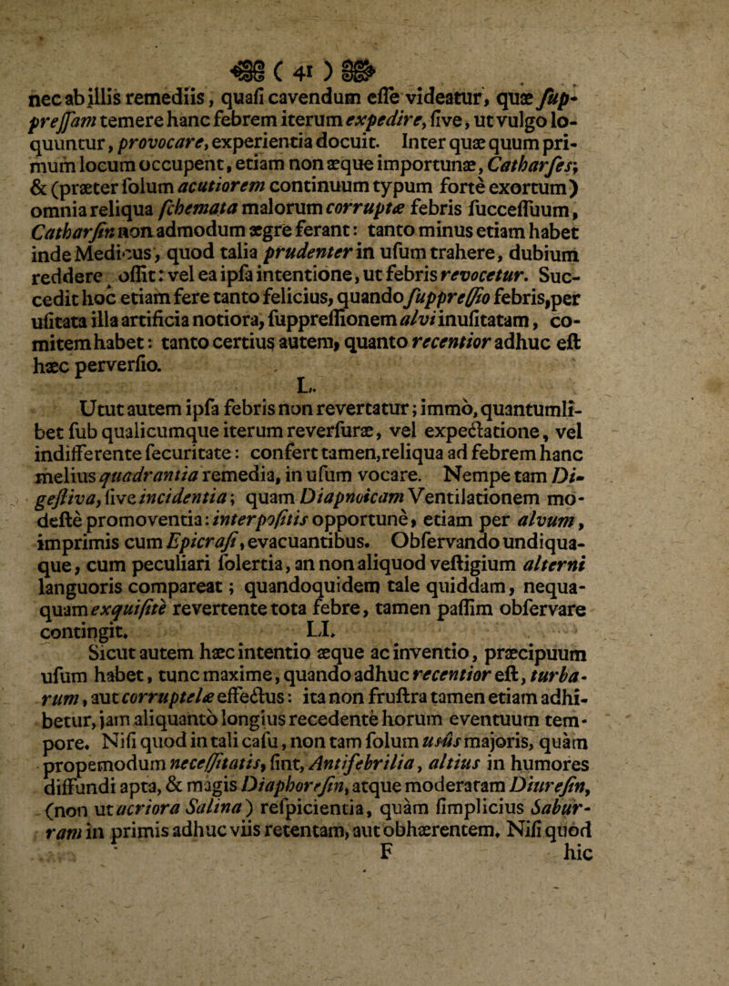 (40 nec ab illis remediis, quafi cavendum efle videatur, quae fup- prejfam temere hanc febrem iterum expedire, five, ut vulgo lo¬ quuntur , provocaret experientia docuit. Inter quae quum pri¬ mum locum occupent, etiam non aeque importunae, Catharfes\ & (praeter folurn acutiorem continuum typum forte exortum) omnia reliqua fcbemata malorum corrupta febris fucceffuum, Catharfin nonadmodum aegre feranttanto minus etiam habet inde Medicus, quod talia prudenter in ufum trahere, dubium reddere ofllt: vel ea ipfa intentione, ut febris revocetur. Suc¬ cedit hoc etiam fere tanto felicius, quando fuppreffio febris,per ufitata illa artificia notiora, fuppreflionem alviinufitatam, co¬ mitem habet : tanto certius autem, quanto recentior adhuc eft haec perverfio. . Utut autem ipfa febris non revertatur; irnmo, quantumli¬ bet fub qualicumque iterum reverfurae, vel expe&atione, vel indifferente fecuritate: confert tamen,reliqua ad febrem hanc melius quadrantia remedia, in ufum vocare. Nempe tam Di- geftiva, live incidentia; quam Diapnoicam Ventilationem mo* defle promoventia. interpofitis opportune, etiam per alvum, imprimis cum Epicrafiy evacuantibus. Obfervanao undiqua- que, cum peculiari folertia, an non aliquod veftigium alterni languoris compareat; quandoquidem tale quiddam, nequa¬ quam exquifite revertente tota febre, tamen paflim obfervare contingit. LI. Sicut autem haec intentio aeque ac inventio, praecipuum ufum habet, tunc maxime, quando adhuc recentior eft, turba - rum, aut corruptela efferius: ita non fruftra tamen etiam adhi¬ betur, Jam aliquanto longius recedente horum eventuum tem¬ pore. Nifi quod in tali cafu, non tam folurn usus majoris, quam propemodum neceffitatis^ fint, Antifebrilia, altius in humores diffundi apta, & magis Diaphorrfm% atque moderaram Dmrefin, (non macriora Salina) refpicientia, quam fimplicius Sabur¬ ram n\ primis adhuc viis retentam, aut obhaerentem. Nifi quod F hic