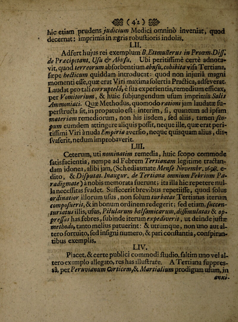 (4’° hic etiam prudens judicium Medici omnino inveniat,'quod decernat; imprimis in segris robuftioris indolis, LII* Adfert hujus rei exemplum B.EttmuRcrus in Proam.DiJJl de Praecipitant, JJfu &Abufu; Ubi peritiffime certe adnota» vit, quod terreorum abforbentium abufu,cohibita vifa Tertiana, fope bellicum quiddam introducat: quod non injuria magni momenti effe,quae erat Viri maxima folertia Pra&ica, adfeverat. Laudat pro tali corruptela\ e fua experientia,remedi um efficax, per Vomitorium, & huic fubjungendum ufum imprimis Salis Ammoniacu Quce Methodus, quomodo rationi jam laudatae fu- perftruda fit, in propatulo efl: interim, fi, quantum ad ipfam materiam remediorum > non his iisdem, fed aliis, tamen fio- pum eumdem attingere aliquis poffit, neque ille, quae erat peri- tifiimi Viri a nuda Empiria a verfio, neque quisquam alius, dis« fvaferit, nedum improbaverit. LUI♦ Ceterum, uti nominatim remedia , huic fcopo commode fatisfacientia, nempe ad Febrem Tertianam legitime tra&an- dam idonea, alibi jam, (Schediasmate Menfe Novembr. 1698, e- dito, & Dtfputat. Inaugar, de Tertiana omnium Febrium Pa* radigmate ) a nobis memorata fuerunt, ita illa hic repetere nul¬ la neceffitas fvadet. Suffecerit brevibus repetiiffe, quod folus ordinatior illorum ufus, non folum turbatas Tertianas iterum eompofuerity & in bonum ordinem redegerit; fed etiam, fucem- , turiatusillisjufus, Pilularum balfamicarum+diffimulatas& op* prejfas has febres, fubinde iterum expediverit, ut deinde juftce methodof tanto melius patuerint: & utrumque, non uno aut al¬ tero fortuito, fed infigni numero, & pari conflantia, confpiran- tibus exemplis, LIV* Placet, & certe publici commodi Audio, faltim uno vel al¬ tero exemplo allegato, res has llluftrare. A Tertiana fuppres- sS, per Peruvianum Corticem,& Martialium prodigum ufum, in anxi*