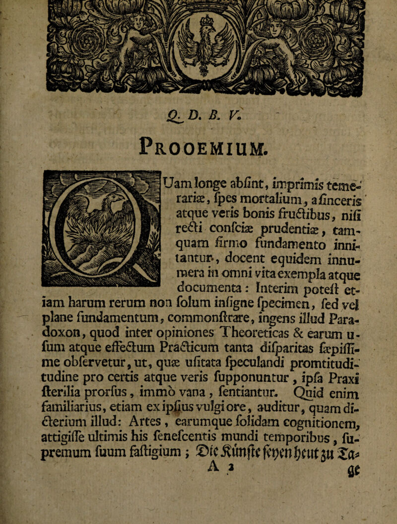 Q^D. B. V. Prooemium. Uam longe abUnt, imprimis teme¬ raris, fpes mortalium, afinceris atque veris bonis frudibus, nili redi confciae prudentis, tam¬ quam firmo fundamento inni¬ tantur-, docent equidem innu¬ mera in omni vita exempla atque documenta: Interim poteft et¬ iam harum rerum non folum inligne fpecimen, fed vel plane fundamentum, commonftrare, ingens illud Para- doxon, quod inter opiniones Theoreticas & earum u- fum atque effedum Pradicum tanta difparitas fepiffi- me obfervetur, ut, qus ufitata fpeculandi promtitudi- tudine pro certis atque veris fupponuntur, ipfa Praxi fterilia prorfus, immo vana , fentiantur. Quid enim familiarius, etiam ex ipfius vulgi ore, auditur, quam di- derium illud: Artes , earumque folidam cognitionem, attigifle ultimis his fenefcentis mundi temporibus, fu- premum fuum faftigium; ©le ftytn f)f itf jij Zfc A a