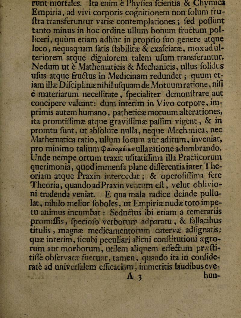 runt mortales. Ita enim e Phyhca fcientia & Chymica Empiria, ad vivi corporis cognitionem non folum fru- ftra transferuntor variae contemplationes; fed poflunt tanto minus in hoc ordine ullum bonum fruftum pol¬ liceri , quum etiam adhuc in proprio fuo genere atque loco, nequaquam fatis ftabilitae & exafciatae, mox ad ul¬ teriorem atque digniorem talem ufum transferantur. Nedum ut e Mathematicis & Mechanicis, ullus folidus ufus atque fruflus in Medicinam redundet; quum et¬ iam illae Difciplinae nihil ufquam de Motuum ratione, nili e materiarum necellitate, fpecialiter demonftrare aut concipere valeant: dum interim in Vivo corpore, im¬ primis autem humano, patheticae motuum alterationes, ita promtillimae atque gravilfimse pallim vigent, & in promtu funt, ut abfolute nulla, neque Mechanica, nec Mathematica ratio, ullum locum aut aditum, inveniat, pro minimo talium <p»ivoftnuv ulla ratione adumbrando. Unde nempe ortum traxit ulitatiffima illa Pra&icorum querimonia, quodimmenfa plane differentia inter The¬ oriam atque Praxin intercedat; & operoliffima fere Theoria, quandoadPraxin ventum eft, velut oblivio¬ ni tradenda veniat. E qua mala radice deinde pullu¬ lat, nihilo melior foboles, ut Empiria: nudae toto impe¬ tu animus incumbat: Seduftus ibi etiam a temerariis promiffis, fpeciolo verborum adparatu, & fallacibus titulis , magnae medicamentorum catervae adfignatis; quae interim, licubi peculiari alicui conftitutioni aegro¬ rum aut morborum, utilem aliquem effefiam pr.tfti- tiffe obfervatae fuerunt, tamen, quando ita in confide- rate ad univerfalem efficaciam, immeritis laudibus eve-