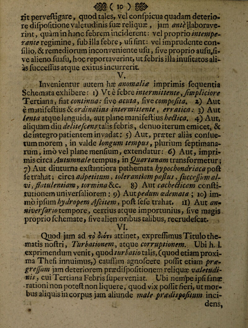 iit perveffigare, quod tales, vel confpicua quadam deterio¬ re difpofitione valetudinis fuse reliquas , jam ant} |laborave- rint, quam in hanc febrem inciderent: vel proprio intempe- rante regimine > fub illa febre 9 ufi fint: vel imprudente con* lilio, & remediorum inconveniente ufu, five proprio aufutfi- ve alieno fuafu, hoc reportaverint, ut febris ilkiaufitatosaii- as fucceillis atque exitus incurrerit. V. Invenientur autem hae anomali<e imprimis fbquentia Schemata exhibere: i) Vt e febre intermittente yJimpliciore Tertiana, fiat continua: five acuta, five compcjita. z) Aut e manifefiius & ordinatius intermittente, erratica: 3) Aut lenta atque languida, aut plane manifefiius heflica«, 4) Aut, aliquam diu delitefcens talis febris, denuo iterum emicet, & de integro patientem invadat; 5) Aut, praeter alias confue- tum morem , in valde longum tempus, plurium feptimana- rum, imo vel plane menfium, extendatur: 6) Aut, impri¬ mis circa Autumnale tempus > in Quartanam transformetur; 7) Aut diuturna exftantiora pathemata hypochondriacayoik i e trahat; circa adpetitum, tolerantiam pajius, fuccejjum al- vi, flatulentiam, tormina &c* 8) Aut cachctticam confli- tuuonem univerfaliorem; 9) Ant pedum oedemata ; 10) im- mb ipfiim hydropem Afcitem, poft fefe trahat» n) Aut an• niverfarw tempore, certius aeque importunius, five magis- proprio fchemate, five alieir oribus talibus, recrudefcat. VI Quod jam ad ro iiort attinet, expreflimus Titulo the¬ matis noflri, Turbationem, atque corruptionem. Ubi h. 1. exprimendum venit, quod turbatio talis, (quod etiam proxi¬ ma Thefi innuimus,) cauffam agnofeere pofiit etiam prae* grejjam jam deteriorem pnedifpofitionem reliquat valetudi¬ nis, cui Tertiana Febris fuperveniat. Ubi nempe ipfi fmx - ratiom non potefl non liquere, quod vix poflit fieri, ut mor» bus aliquis in corpus jam aliunde male pradispofitum inci¬ dens,