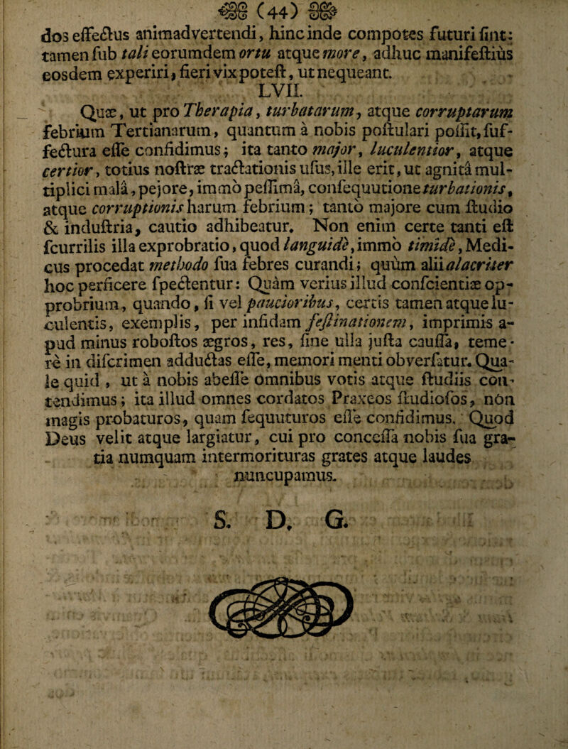 doseflfe&us animadvertendi, hinc inde compotes futuri fint: tamen fub tali eorum dem ortu atque more, adhuc manifeftius eosdem experiri, fieri vix poteft, ut nequeant. LVIl Quae, ut pro Therapia, turbatarum, atque corruptarum febrium Tertianarum, quantum a nobis pofiulari poffit,fuf- feftura efle confidimus ; ita tanto major, luculentior, atque certior, totius noftrae tra&ationisufus,ille erit,ut agnitamul- tiplicimala,pejore,immbpeffima, confequmioneturbatioms, atque corruptionis harum febrium; tanto majore cum iludio & induftria, cautio adhibeatur* Non enim certe tanti eft fcurrilis illa exprobratio, quod languide, immo timide, Medi¬ cus procedat methodo fua febres curandi; quum alii alacriter hoc perficere fpe&entur; Quam verius illud confcientiae op¬ probrium, quando, li vel paucioribus, cereis tamen atque lu¬ culentis, exemplis, per infidam fejlinationem, imprimis a- pud minus roboflos aegros, res, fine ulla jufla caufTa, teme¬ re in diferimen addu&as efle, memori menti obvertatur* Qua¬ le quid , ut a nobis abefle Omnibus votis atque ftudiis con¬ tendimus; ita illud omnes cordatos Praxeos iiudiofos, nOn magis probaturos, quam fequuturos efle confidimus. Quod Deus velit atque largiatur, cui pro conceiTa nobis fua gra¬ tia numquam intermorituras grates atque laudes nuncupamus- & D, G. Jt• i • * •> '• I\ -h 1 * . Jhi. - », » . . i „ ..... ' 