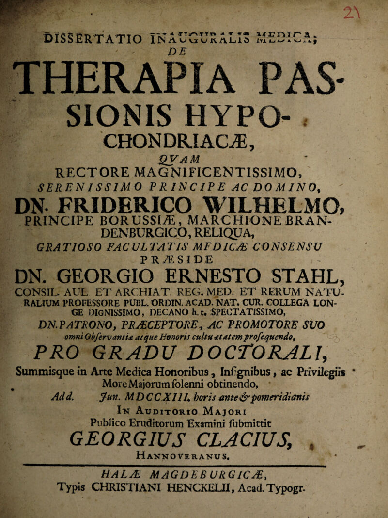 DISSERTATIO in AUGURALIS MEDICA; DE SIONIS HYPO- . CHONDRIACjE, qvam RECTORE MAGNIFICENTISSIMO, SERENISSIMO P R IN CIP E AC DO MIN 0,  DN* FRIDERICO WILHELMO, PRINCIPE BORUSSIiE, M ARCHIO NE BRAN- DENBURGICO, RELIQUA, GRATIOSO FACULTATIS MF DICAE CONSENSU PRAESIDE DN. GEORGIO EKNESTO STAHL, CONSIL. AUL ET ARCHIAT. REG. MED. ET RERUM NATU¬ RALIUM PROFESSORE PUBL. ORD1N. ACAD. NAT. CUR. COLLEGA LON¬ GE DIGNISSIMO, DECANO h. t. SPECTATISSIMO, DN. PATRONO, PRAECEPTORE, AC PR0M0T0RE SUO omni ObfervantU atque Honoris cultu at at em profequendo, PRO GRADU DOCTORALI, Summisque in Arte Medica Honoribus, Infignibus, ac Privilegiis More Ma jorum folenni obtinendo, Add. Jun. MDCCX11U horis ante&pomeridianis Ix Auditorio Majori Publico Eruditorum Examini fubmittit GEORGIUS CLAC1US, , Hanno ver anus. HALJE MAGDEBURGICJE, Typis CHRISTIANI HENCKELII, AcacLTypogr.