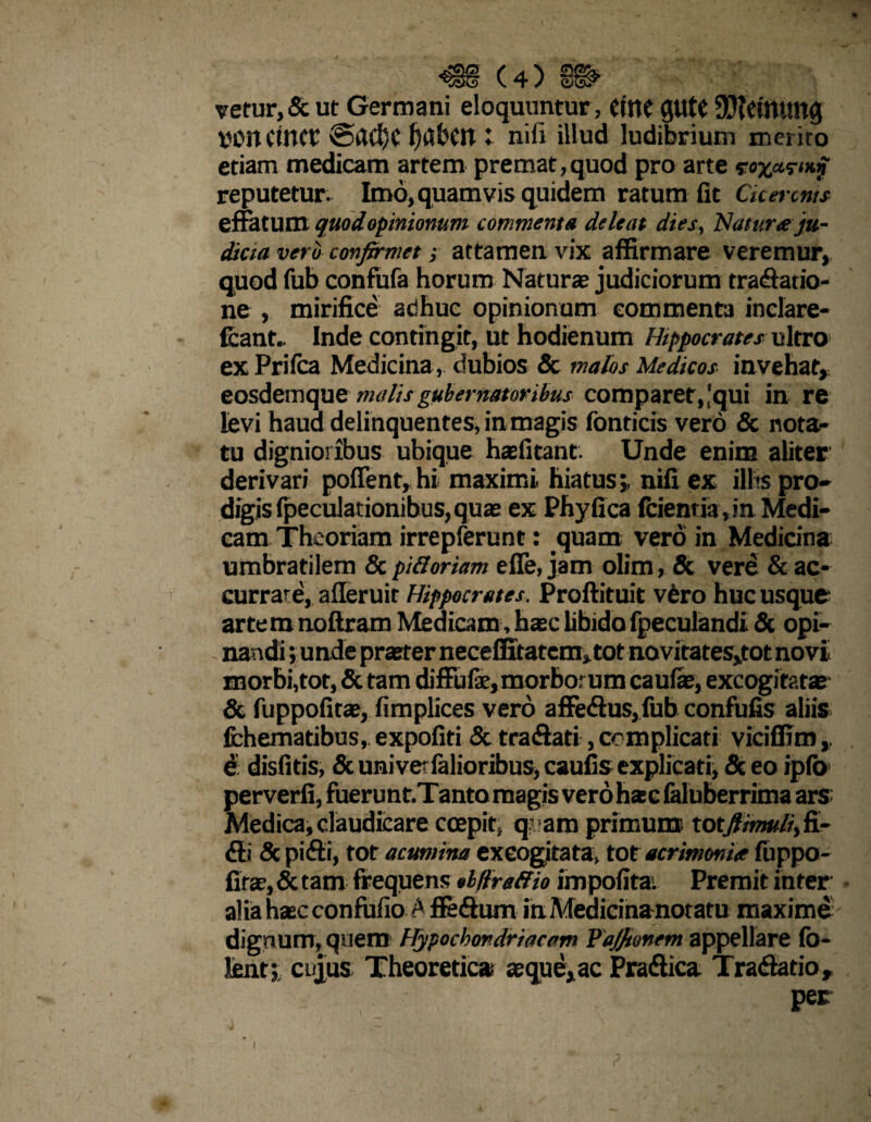 vetur,& ut Germani eloquuntur , CmC gutt SJfetmmg von Ctnet f)abcn : nili illud ludibrium merito etiam medicam artem premat,quod pro arte s-o^ar^iT reputetur. Imo, quamvis quidem ratum fit Cicermts effatum quodopinionum commenta deleat dies, Natur# ju¬ dicia vero confirmet; attamen vix affirmare veremur, quod fub confufa horum Naturae judiciorum tradatio- ne , mirifice adhuc opinionum commenta inclare- fcant.. Inde contingit, ut hodienum Hippocrates ultro exPrilca Medicina , dubios & malos Medicos invehat, eosdemque malis gubernatoribus comparet, [qui in re levi haud delinquentes, in magis fonticis vero & nota¬ tu dignioribus ubique haefitant. Unde enim aliter derivari polfent,hi maximi hiatus;, nifiex illis pro» digisfpeculationibus,quas ex Phyfica fcienria,in Medi¬ cam Theoriam irrepferunt: quam vero in Medidna umbratilem & pi floriam efie, jam olim, & vere & ac- currare, afferuit Hippocrates. Proflituit vfero huc usque artem noftram Medicam, haec libido fpeculandi 8t opi¬ nandi ; unde praeter neceffitatcm^tot novitates,tot novi morbi,tot, & tam diffufe,morborum caulae, excogitatae- & fuppofirae, fimplices vero affedus,fub confufis aliis fchematibus, expoliti & tradati, complicati viciffim e disfitis, & uni venialioribus, caufis explicati, <Sc eo ipfo perverfi, fuerunt.Tanto magis vero h*c falnberrima ars: Medica, claudicare coepit, q- am primum xotJHmuliyfL- di & pidi, tot acumina excogitata, tot acrimonia fuppo- firae, & tam frequens «bftreffio impolita. Premit inter alia haec confufio A ffedum in Medicinanotaru maxime dignum, quem Hypochondriacam Fafitonem appellare fo- lent; cujus Theoretic» aeque^ac Pradica Tradatio, ; per ? i