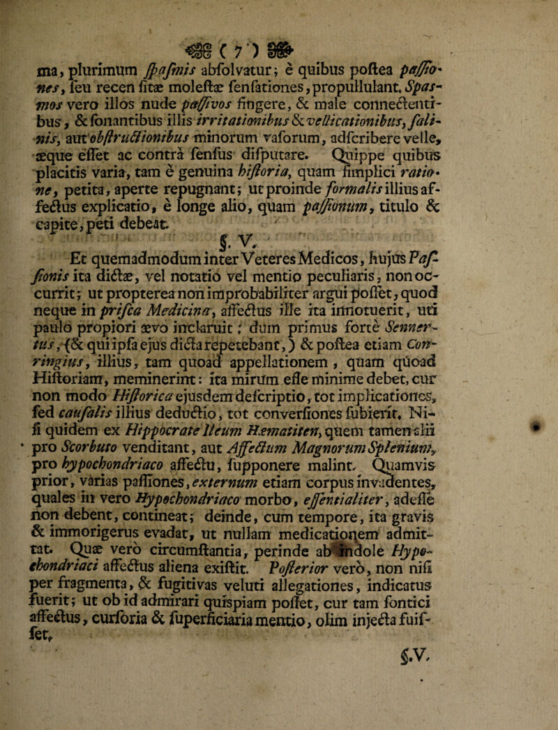 ma, plurimum fiafimis abfolvatur; e quibus poftea pafftO' nes, feu recen litae molefhe fenfationes, propuliulant* iSjpdtf- ;zw vera illos nude paffivos fingere, & male cormetlentr- bus * & fonantibus illis irritationibus & vellicationibus, fiali- nis, amobftru&iontbus minorum vaforum, adfcribere velle» seque eflet ac contra lenius difputare. Quippe quibus placitis varia, tam e genuina bijtoria, quam fimplici ratio* ne> petita, aperte repugnant; ut proinde formalis illius af- feftus explicatio, e longe alio, quam pajji&num, titulo & capite,peti debeat s;v. Et quemadmodum inter Veteres Medicos, hujus Fafi fionis ita diilae, vel notatio vel mentio peculiaris s non oc¬ currit ; ut propterea non improbabili ter argui pollet , quod neque in prifca Medicina, affectus ille ita innotuerit, uti paulo propiori sevo inclaruit; dum primus forte Senner- ms,{lkquiipfaejusdi$arepetebant,) & poftea etiam Con~ ringius, illius, tam quoad appellationem , quam quoad Hilioriam, meminerint: ita mirum efle minime debet, cur non modo Hifiorica ejusdem defcriptio, tot implicationes, fed caufalis illius deduftio, tot converfiones fubierk* Ni¬ li quidem ex Hippocrate Ileum Hjematitcn\ quem tamen sili • pro Scorbuto venditant, aut Affettam Magnorum Splenium? pro hypochondriaco affe&u, fupponere malint. Quamvis prior, varias paffiones, externum etiam corpus invadentes» quales in vero Hypochondriaco morbo 9 ejfentialiter, adeile non debent, contineat; deinde, cum tempore, ita gravis & immorigerus evadat, ut nullam medicationem admit¬ tat. Quae vero circumflantia, perinde ab* indole Hypo¬ chondriaci affedtus aliena exiftit. Vofterior vero, non nili per fragmenta, & fugitivas veluti allegationes, indicatus fuerit; ut obid admirari quispiam poffet, cur tam fontici affe&us» curlbria & fuperficiaria mentio, olim inje&afuif- fet» m