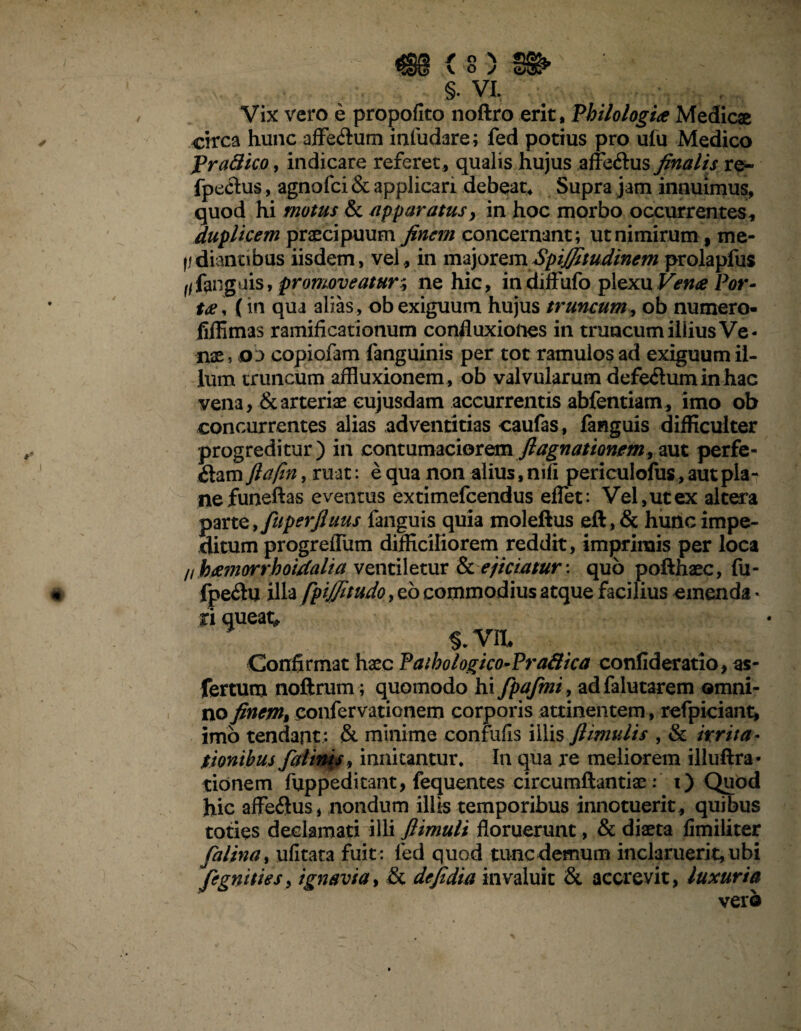 <98 < s) fi» §• VI. Vix vero e propofito noftro erit, Philologia Medicae circa hunc aflfeftum inludare; fed potius pro ufu Medico frattico, indicare referet, qualis hujus affe&us finalis re- fpectus, agnofci & applicari debeat* Supra jam innuimus, quod hi motus & apparatus, in hoc morbo occurrentes, duplicem praecipuum finem concernant ; ut nimirum f me¬ li diantibus iisdem, vel, in majorem Spijfitudinem prolapfus Kfanguis, promoveatur; ne hic, in diffufo plexu Vena Por¬ ta, (in qua alias , ob exiguum hujus truncum, ob numero- fiffimas ramificationum confluxiones in truncum illius Ve¬ nae , 03 copiofam fanguinis per tot ramulos ad exiguum il¬ lum truncum affluxionem , ob valvularum defe<Sum in hac vena, & arteriae eujusdam accurrentis abfentiam, imo ob concurrentes alias adventitias caufas, fanguis difficulter progreditur) in contumaciorem flagnationem» aut perfe¬ ctam ftafin, ruat: e qua non alius, mfi periculofus, aut pla¬ ne funeftas eventus extimefcendus effet: Vel,ut ex altera parte, fuperfiuus fanguis quia moleftus eft,& hunc impe¬ ditum progrefTum difficiliorem reddit, imprimis per loca //bamorrhoidalia ventiletur & ejiciatur-, quo pofthaec, fu- fpe#u illa fpiffitudo, eb commodius atque facilius emenda * fiqueat^ $.yn Confirmat haec Paibologico-Praftica confideratio, as- fertum noftrum; quomodo hi fpafmi, adfalutarem omni¬ no finem» confervationem corporis attinentem, refpiciant, imo tendant; & minime conrufis illis flimulis , & irrita¬ tionibus falinis, innitantur* In qua re meliorem illuftra- tionem fuppeditant, fequentes circumflandae: i) Quod hic affeftus, nondum illis temporibus innotuerit , quibus tones declamati illi ftimuli floruerunt, & diaeta fimiliter falina, ufitata fuit : fed quod tunc demum inclaruerit, ubi fegnitiesy ignavia, & defidia invaluit & accrevit, luxuria vero