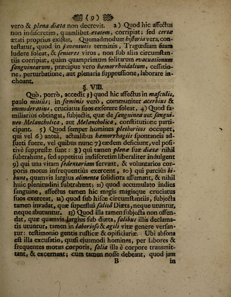 vero & plena di&ta non decrevit. 2 ) Quod hic non indifcretim, quamlibet at at em, corripiat; fed certa aetati proprius exiftat. Quemadmodum hijloria vera, com- teftatur, quod in juventutis terminis, Tragoediam fuara ludere foleat, & feniores viros , non fub aliis circumftaa- tiis corripiat, quam quamprimum folitarum evacuationum fangvinearum, praecipue vero hamorrhoidalium% ceflatio- ne, perturbatione, aut plenaria fuppreffione,laborare in¬ choant, 5. vm. Quo, porro, accedit $) quod hic affeflusin mafculis, paulo mitius; in fceminis verb, communiter acerbius Sc immoderatius, cruciatus fu os exfetere foleat, 4) Quod fa¬ miliarius obtingat, fubje&is, quae de fanguinea aut fangui- neo Melancholica , aut Melancholica, confiitutione parti¬ cipant* 5) Quod femper homines plethoricos occupet, qui vel 6) antea, adualibus hamorrhagiis fpontaneis ad- lueti fuere, vel quibus nunc 7)eaedem deficiunt,vel poli- tive fuppreflae funt: g) qui tamen plena fuae di&ta nihil fub trahunt, fed appetitui indifcretim liberaliter indui gent 9) qui una vitam fedentariam fervant, & voluntarios cor¬ poris motus infrequentius exercent, 10) qui parcius hi• huntf quamvis largius alimenta folidiora alfumant, & nihil huic plenitudini fubtrahunt; %i) quod accumulato indies fanguine, affeftus tamen hic magis magisque cruciatus fuos exerceat, u) quod fub hifce circumflant iis, fubje&a tamen invadat, quae fuperflua/alita Diaeta , neque utuntur, neque abutuntur, 13) Quod illa tamen fubjefta non offen¬ dat , quae quamvis 4argius fub diaeta, falibus illis declama¬ tis utuntur, tamen in labor tofo & agili vitae genere verfan- tur: teftimonio gentis rufticae & opificiariae. Ubi abfona eft illa excufatio, quafi ejusmodi homines , per labores & frequentes motus corporis, falia illa e corpore transmit¬ tant» & excernant; cum tamen noife debeant, quod jam B in