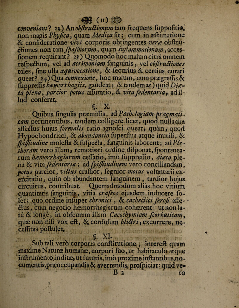 ^§{1 00 conveniant! ix) Knobftru8tonum tam frequens fuppofitlo,' non magis Phy fica, quam Medica fit; cum in geftimatione & confideratione vivi corporis obtingentes vera ohftru- Chiones non tam fpafmorum, quam inflammationum, acces- fionem requirant ? 2$ ) Quomodo hoc malum citra omnem refpeftum, vel ad acrimoniam fanguinis, vel cbjlrudiones tales, fine ulla aquivocatione, & fecurius & certius curari queat? 24)Qua connexione, hoc malum, cumpraegrefiis& fupprefils htfwcrrbagiis, gaudeat ,* & tandem zf) quid D/>- ta plena, parcior potus affumtio, & vitafedentariat ad il¬ lud conferat, §. X. Quibus fingulis praemiflis, ad Patbohgiafn pragmati¬ cam pertinentibus, tandem colligere licet, quod nulla alia affedus hujus formalis ratio agnofci queat* quam* quod Hypochondriaci, & abundantia fuper,fiua atque inutili, & jpiffitudine molefta &fufpe<fta, fanguinis laborent; ad Ple- shoram vero illam* remotiori ordine difponat,fpontanea- rum hdemorrh agi arum ceflatio, imo fuppreffio, di<zta ple¬ na & vita fedentaria; ad fpiffitudinem vero conciliandam, potus parcior, viflus craffior, fegnior motus voluntarii ex¬ ercitatio, quin ob abundantem fanguinem , tardior hujus circuitus, contribuat. Quemadmodum alias hoc vitium quantitatis fanguinis, yitia crafeos ejusdem inducere fo- let; quo ordine infuper chronici , & cachefiici ferofi afife- • £lus, cum negotio haemorrhagiarum cohaerent: ut non la¬ re & longe, in obfcuram illam Cacochymiam fcorbuticam, quae non nifi vox eft, &confufum bltQrii excurrere, ne- ceffitas poftulet, §. XI. Sub tali vero corporis conftitutione , intereft quam maxime Naturae humanae, corpori fuo,ut habitaculo atque inftrumemo,inditae* ut futuris, imo proxime inftantibus,no¬ cumentis, praeoccupandis & avertendis, prolpiciat: quid ve- B z ro