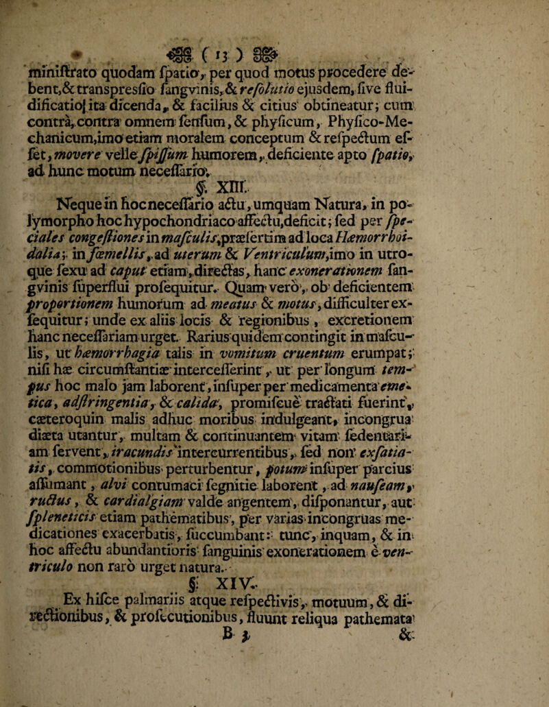 miniftrato quodam fpatio, per quod ijiotus procedere de-- bent,& transpresfto fangvinis, & refblutio ejusdem, flve flui- dificatioj ita dicenda* & facilius & citius obtineatur; cum contra,.contra1 omnem lendum, & phy ficum, Phyflco-Me- chanicum,imo etiam moralem conceptum &refpe&um ef- fet > movere vellefpijjum humorem,, deficiente apto fpatio, ad hunc motum neceflariov f. xm. Neque in hocneceflario aftu, umquam Natura, in po¬ lymorpho hoc hypochondriaco afFeclu,deficit;fe^^ per [pe¬ dales congefliones in mafculis^praelertim ad loca Haemorrhoi- dalia; mfcemellisy^d uterum & Ventriculum,imo in utro¬ que fexu ad caput etiam, dire&as, hanc exonerationem fan- gvinis luperflui profequitur* Quam vero ,, ob’ deficientem proportionem humorum ad meatus & difficulter ex- fequitur; unde ex aliis locis & regionibus , excretionem hanc neceflariam urget. Rarius quidem contingit in mafcu-’ lis, ut b&morrhagia talis in vomitum cruentum erumpat; nili hae circumfiantiae interceflerint ut perlongum tem¬ pus hoc malo jam laborent , infuper per medicamentay^^ tica, adflringentia y & calida, promifeue tranati fuerint't, caeteroquin malis adhuc moribus indulgeant* incongrua diaeta utantur , multam & continuantem* vitam fedentari^ am fervent* /r^w^/V^intercurrentibus,. fed non’ cxfat ta¬ tis, commotionibus^ perturbentur , potum infuper parcius affiimant, alvi contumaci fegnitie laborent , ad naufeam^ rutius, & cardialgiam valde angentem , difponantur, aut fpleneucisetiam pathematibus’, per varias incongruas me¬ dicationes exacerbatis, fuccumbant:: tunc, inquam, & in* hoc affe&u abundantibris fanguinis exonerationem e ven¬ triculo non raro urget natura.- §; xiv. Ex hilce palmariis atque refpeflivis,> motuum , & di- rectionibus, & proiecutionibus, fluunt reliqua pathemata' B 1 v . &