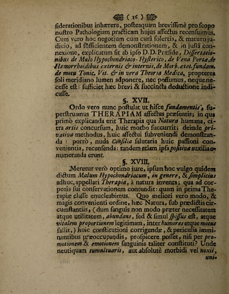 fiderationibus inhaerere, pofteaquam breviffime pro feopo noftro Pathologiam prafticam hujus affe&us recenfuimus* Cum vero hoc negotium cum curi foiertia, & maturo ju¬ dicio, ad ftifficientem demonftrationem, & in juha con¬ nexione, explicatum lit ab ipfo D.D. Praeiide, Dijftrtatio- mbtis de Malo Hypochondriaco- Hyfler ico, de Vena Portes^de H&morrhoidtbus externis & internis, de Morb. <2tat. fundam* de motu Tonic. Vit. & in vera Theoria Medica% propterea foli meridiano lumen adponere, nec pofilimus, nequene- cefle eft: fufficiet haec brevi & Jfuccin&a deductione indi- cafle, §. xvii. Ordo vero nunc poftulat ut hifce fundamentis^ fu- perft ruamus THERAPIAM affeCtus praefentis; in qua primo explicanda erit Therapia qua Natura humana, ci¬ tra artis concurfum, huic moifoo fuccurrit ; deinde pri¬ vativa methodus, huic affe&ui fubveniendi demonftran- da : porro, nuda Confilia falutaria huic paflioni con¬ venientia, recenfenda: tandem etiam ipfapofitiva auxilia e» numeranda erunt, % xvnt JMeretur vero optimo iure, ipfumhoc vulgo quidem diCtum Malum Hypochondriacum, in genere, & fimplicius adhuc, appellari Therapia, a natura inventa; qua ad cor¬ poris fui conferyationem contendit: quam in prima The¬ rapia clade enucleabimus. Quo meliori vero modo, & magis convenienti ordine, haec Natura, fub praedi&is cir¬ cumflandis, ( dum fanguis non modo praeter neceffitatem atque utilitatem, abundans, fed & JpiJfits eft, aeque vitalem proportwnem legitimam, inter humores atque motus fallit,) huic cmftitutioni corrigendae, & periculis immi¬ nentibus praeoccupandis, profpicere pofTet, nifi per pro¬ motionem & emotionem fanguinis taliter conftituti? Unde neutiquam tumultuarii} aut abfolute morbidi vel noxii, uni•