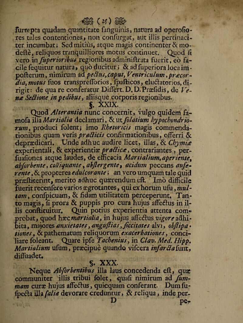 «S§ (*r) m furrepta quadam quantitate fanguinis, natura ad operofio- res tales contentiones, non confurgat, aut illis pertinaci¬ ter incumbat; Sed mitius, atque magis continenter & mo- defte, reliquos tranquilliores motus continuet* Quod fi vero in fuperioribus regionibusadmlniftrata fuerit, eb fa¬ cile fequitur natura , quo ducitur; & ad fuperiora loca im * pofterum, nimirum ad pedtist caput, Ventriculum, precor- dia> motus fuos transprefforios, fpafticos, eluftatorios, di¬ rigit : de qua re conferatur Differt* D* D. Pndidis, de Ve¬ rne Sed ion e in pedibus, aliisque corporis regionibus. f XXIX. Quod Alterantia nunc concernit, vulgo quidem fa- mofa ilia Martialia declamari, & ut folatium hypochondrio¬ rum, produci folent; imo Rhetoricis magis commenda¬ tionibus quam veris pradicis confirmationibus, offerri & depraedicari* Unde adhuc audire licet, illas, & Chymice experientali, & experientiae pradicce, contrariantes , per- fuafiones atque laudes, de efficacia Mxartialium, aper i eme% abj'orbente, coliiqvMnte, abjlertgente, acidum peccans aufe» rente, & propterea e dulcorante; an vero umquam tale quid praeftiterint, merito adhuc quaerendum eft. Imo difficile fuerit recenfere varios aegrotantes, qui ex horum ufu, mul- tam, confpicuam, & fidam utilitatem perceperunt* Tan¬ to magis, fi prora & puppis pro cura hujus affeihis in il¬ lis conftituitur* Quin potius experientia attenta com*« probat, quod haec martialia, in hujus affe&us vigore adhi¬ bita , majores anxietates, mguflias, ficcitates alvi, obftipa • tiones, &pathematum reliquorum exacerbationes, conci¬ liare foleant* Quare ipfe Tachenius, in Glav. Med. Hipp♦ Martialium ufum, praecipue quando vifcera infardaiwnx, diffuadet* xxx. Neque Abforbentibus illa laus concedenda eft, quae communiter illis tribui folet, quafi nimirum ad fum- mam curae hujus affe&us, quicquam conferant. Dum fu- fpeda illa [alia devorare creduntur, & reliqua, indeper- D per