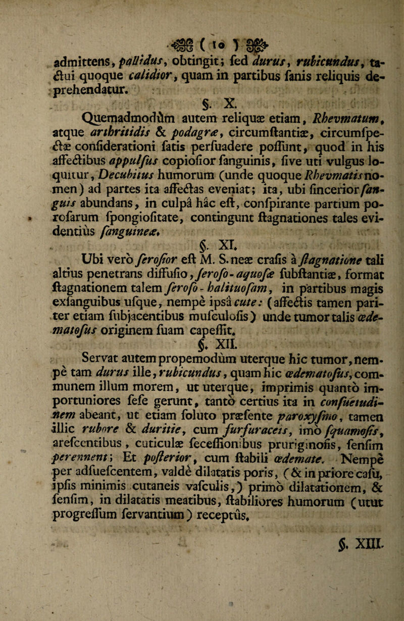 admittens, pallidus, obtingit; fed durus, rubicundus, ta- <5lui quoque calidior, quam in partibus fanis reliquis de¬ prehendatur. §. X. • i Quemadmodum autem reliquae etiam, Rhevmatum, atque arthritidis & podagra, circumflandae, circumfpe- confiderationi fatis perfuadere poflunt, quod in his affe&ibus appulfus copiofior fanguinis, fi ve uti vulgus lo¬ quitur, Decubitus humorum (unde quoque Rhevmatis no¬ men) ad partes ita affe&as eveniat; ita, ubi finceriorfan» guis abundans, in culpa hac eft, confpirante partium po- rofarum fpongiofitate, contingunt flagnationes tales evi¬ dentius fanguinea* , ■ r. §. xr. Ubi vero ferofior eft M. S.neae crafis a flagnatione tali altius penetrans diffufio ,Jerofo- ayuofe fubftantiae, format ftagnationem talem ferofo - halituofam, in partibus magis exfanguibus ufque, nempe i^sicute: (affeitis tamen pari¬ ter etiam fub jacentibus mufeulofis) unde tumor talis (ede- matofus originem fuam capeffit. ' §. XII. Servat autem propemodum uterque hic tumor, nem¬ pe tam durus ille, rubicundus, quam hic cedematofus, com¬ munemlilium morem, ut uterque, imprimis quanto im¬ portuniores fefe gerunt, tanto certius ita in confuetudi- nem abeant, ut etiam foluto praefente paroxyfmo, tamen illic rubore & duritie, cum furfur acet s, imo fquamofis, arefcenribus, cuticulae feceffionibus pruriginofis, fenfim perennent; Et pojlerior, cum ftabiii oedemate, Nempe per adfuefcentem, vald£ dilatatis poris, (& in priore cafu, ipfis minimis cutaneis vafculis,) primo dilatationem, & fenfim, in dilatatis meatibus, flabiliores humorum (utut progreffum fervantium ) receptus. §, xm