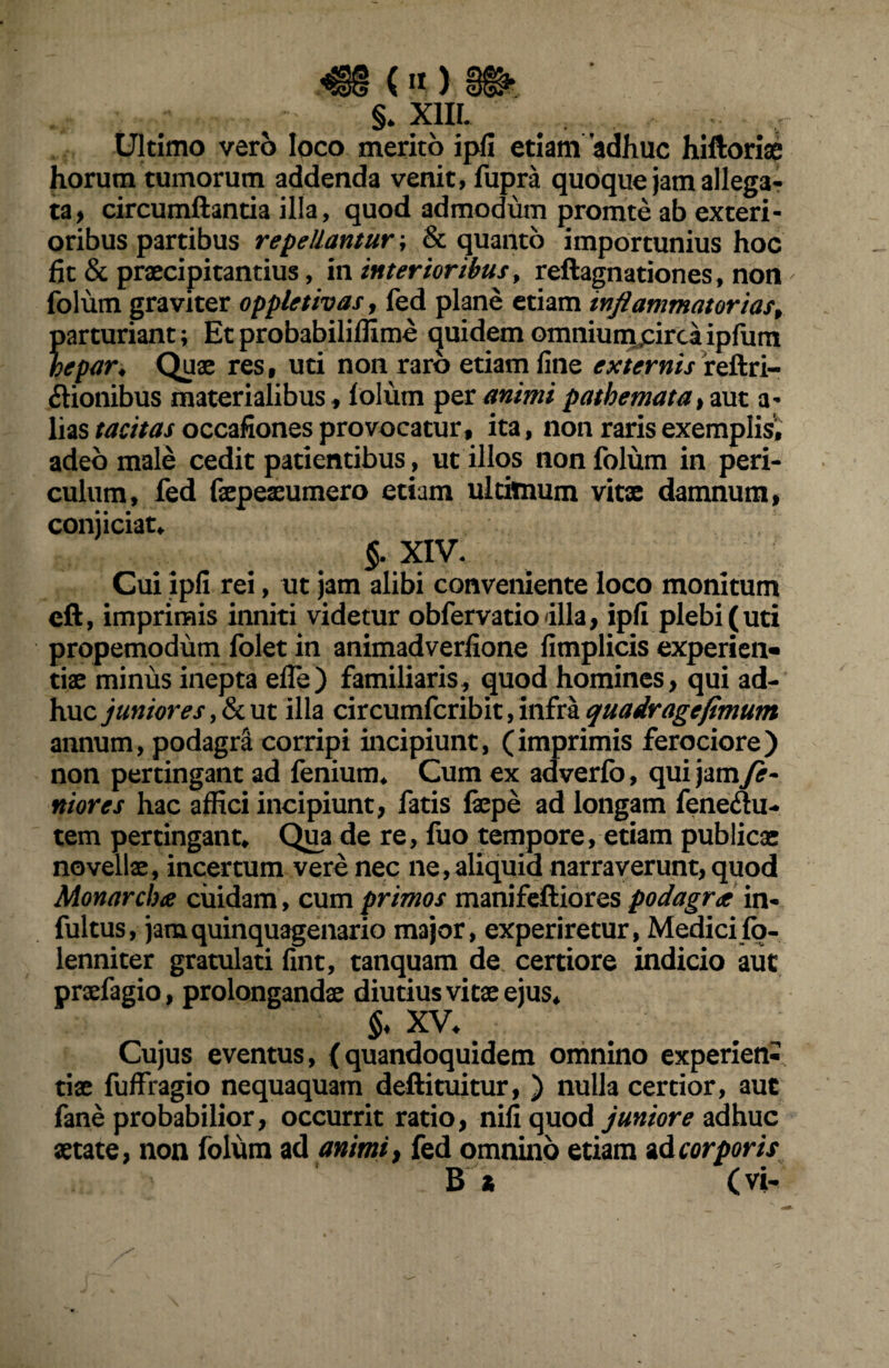 S. XIII. . Ultimo vero loco merito ipfi etiam adhuc hiftorise horum tumorum addenda venit, fupra quoque jam allega¬ ta, circumflantia illa, quod admodum promte ab exteri¬ oribus partibus repellantur ; & quanto importunius hoc fit & praecipitantius, in interioribus, reftagnationes, non folum graviter oppletivas, fed plane etiam inflammatorias, parturiant; Etprobabiliffime quidemomniumjeircaipfum hepar* Quae res, uti non raro etiam fine externis reftri- dionibus materialibus , folum per animi pathemata, aut a- lias tacitas occafiones provocatur, ita, non raris exemplis^ adeo male cedit patientibus, ut illos non folum in peri¬ culum, fed faepeaeumero etiam ultimum vitx damnum, conjiciat* §. XIV. Cui ipfi rei, ut jam alibi conveniente loco monitum eft, imprimis inniti videtur obfervatiodlla, ipfi plebi (uti propemodum folet in animadverfione fimplicis experien¬ tiae minus inepta elfe) familiaris, quod homines, qui ad¬ huc junioresut illa circumfcribit,infraquadragefimum annum, podagra corripi incipiunt, (imprimis ferociore) non pertingant ad fenium* Cum ex adverfo, qui jam fe¬ rtiores hac affici incipiunt, fatis faepe ad longam fenedu- tem pertingant* Qua de re, fuo tempore, etiam publicae novellae, incertum vere nec ne, aliquid narraverunt, quod Monarchoe cuidam, cum primos manifeftiores podagrae in- fultus, jam quinquagenario major, experiretur, Medici fo- lenniter gratulati fint, tanquam de certiore indicio aut praefagio, prolongandae diutius vitx ejus* $♦ XV. Cujus eventus, (quandoquidem omnino experien¬ tiae fuffragio nequaquam deftituitur, ) nulla certior, aut fane probabilior, occurrit ratio, nifi quod juniore adhuc aetate, non folum ad animi, fed omnino etiam ad corporis