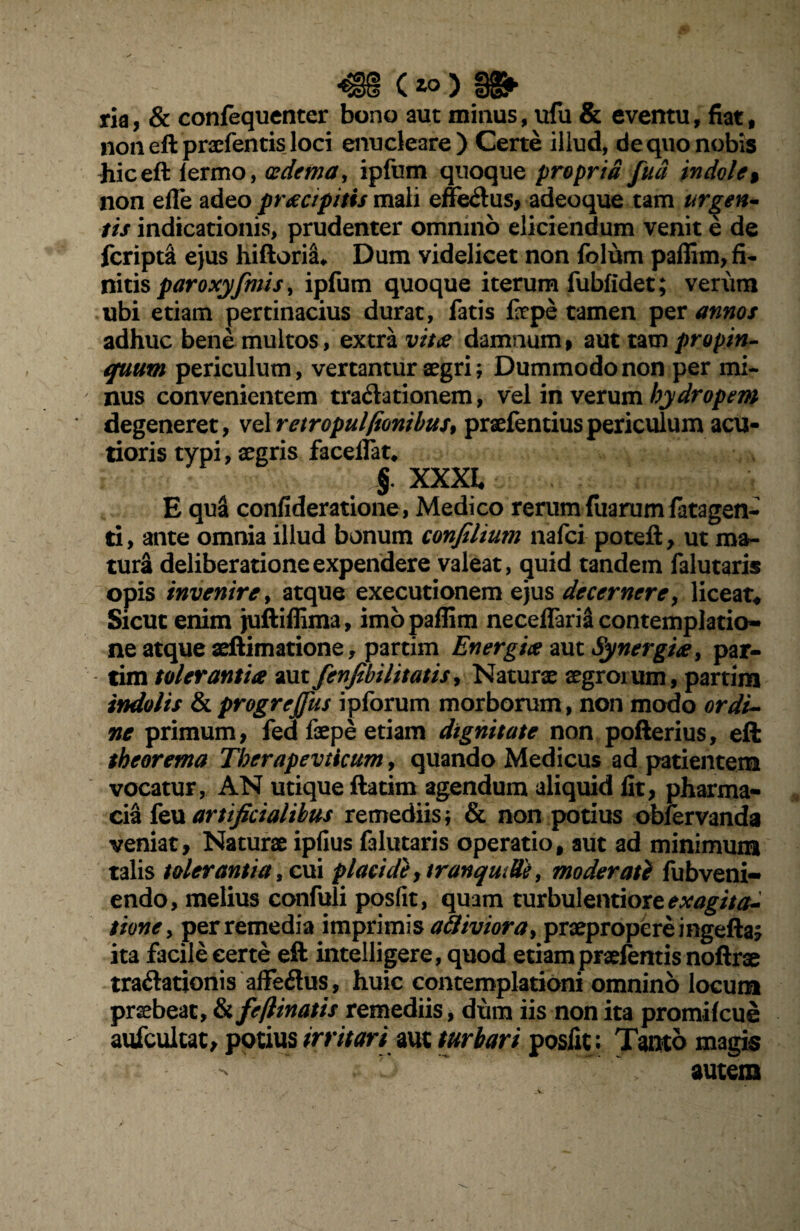 ria, & confequenter bono aut minus, ufu & eventu, fiat, non eft praefentis loci enucleare) Certe illud, de quo nobis hic eft lermo, oedema, ipfum quoque propria fua indole % non efle adeo praecipitis mali effe&us, adeoque tam urgen¬ tis indicationis, prudenter omnino eliciendum venit e de fcripta ejus hiftoria* Dum videlicet non folum paffim, fi- nitis par oxyfinis, ipfum quoque iterum fubfidet; verum ubi etiam pertinacius durat, fatis faepe tamen per annos adhuc bene multos, extra vitae damnum» aut tam propin¬ quum periculum, vertantur aegri; Dummodo non per mi¬ nus convenientem tra&ationem, vel in verum hydropem degeneret, velretropulfionibus, praefentiuspericulum acu¬ tioris typi, aegris faceifat, §. XXXI E qua confideratione, Medico rerum fuarum fatagen- ti, ante omnia illud bonum confilium nafci poteft, ut ma¬ tura deliberatione expendere valeat, quid tandem falutaris opis invenire, atque executionem ejus decernere, liceat* Sicut enim juftiffima, imo paffim necelfariS contemplatio¬ ne atque aeftimatione, partim Energiae aut Synergiae, par- tim tolerantia aut fenfibilitatis, Naturae aegroium, partim indolis &progreffus ipforum morborum, non modo ordi¬ ne primum, fed faepe etiam dignitate non pofterius, eft theorema Therapevticum, quando Medicus ad patientem vocatur, AN utique ftatim agendum aliquid lit, pharma- cia feu artificialibus remediis; & non potius obfervanda veniat. Naturae ipfius falutaris operatio, aut ad minimum talis tolerantia, cui placide, tranquille, moderat} fubveni- endo, melius confuli posfit, quam turbulentiore exagita- tione, perremedia imprimis attiviora, praepropere i ngefta? ita facile certe eft intelligere, quod etiam praetentis noftrae tra&ationis affeilus, huic contemplationi omnino locum praebeat, & feftinatis remediis, dum iis non ita promifcue aufculcat, potius irritari aut turbari posfit; Tanto magis > r  ^ >• autem