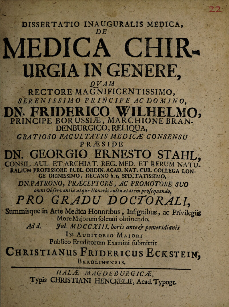 DISSERTATIO INAUGURATIS MEDICA, DE n ' URGIA IN GENERE, QVAM RECTORE MAGNIFICENTISSIMO, SER EN tSSIMO PRINCIPE AC DO M INO, DN FRIDERICO WILHELMO, PRINCIPE BORUSSIAi, MARCHIONE BRAN- DENBURGICO, RELIQUA, GRATIOSO FACULTATIS MEDICAS CONSENSU Wa P R yE S I D e DN. GEORGIO ERNESTO STAHL, CONSIL. AUL ETARCHIAT. REG. MED. ET RERUM NATU* RALIUM PROFESSORE PUBL. ORDIN. ACAD. NAT. CUR. COLLEGA LON¬ GE DIGNISSIMO, DECANO h.t, SPECTATISSIMO, DN.PATRONO, PRASCEPTORE, AC PROMOTORE SUO omni ObfervantU atque Honoris cultu at at em profequendo, PRO GRADU '* HHgH Snmmisque in Arte Medica Honoribus, Infignibus, ac Privilegiis More Majorum folenni obtinendo, Ad d. Jul. MDCCXllh horis ante&pomeridianis In Auditorio Majori Publico Eruditorum Examini fubmittit < Christianus Fridericus Eckstein, Berolin«ksis. v A ; HALAS MAQDEBURG1CA, CHRISTIANI HENQCELU, Acad. Typogt, ro