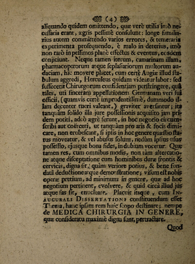 / f ( 4 5 aliquando quidem omittendo, quae vere utiliainb ne- cefTaria erant, agris peffime confidunt: longe famdia- rtus autem committe'ndo varios errores, & temeraria experimenti profequendo, e malo in deterius, ima non raro in peffimos plane effedlus & eventus-, ecsddm conjiciunt» Neque tamen iterum, Camarinam illam, ptiarrnacopoeorum atque fepfafiariorum multorum au¬ daciam, hic movere placet, cum certe Augi® illud fia- fmlum aggredi , Herculeus quidam videatur labor: feci fufFecerit Chirurgorum confidentiam perflringere, qua tales, uti finceram appellationem Germanam veri lui officii, (quamvis certe impradentiffime, dummodo if- lam decenter tueri valeant,) graviter averfantur ; ita tanquam folido illa jure pofleffionis acquifito jam pri¬ dem potiri, adeo aegre ferunt, in hoc negotiocircum- fcribi aut coerceri, ut tanquam pro aris & focis dimi¬ care, non erubefcant, fi ipfis in hoc genere quaeflto fla¬ tus moveatur, & vel abufos folunx, nedum ipfius nfus pofleifio, ejusque bona fides, in dubium vocetur. Quae tamen res, cum omnibus modis , non tam altercatio¬ ne atque difceptatione cum hominibus durae frontis & cervicis, digna fir,j quam veriore potius, & bene fun¬ data dedu£lionearquedemonffrationej vifuraeftnobis operar pretium, ad minimum iit genere, quae ad hoc negotium pertinent, evolvere, & quid circa illud jus atque fas fit, enucleare» Placuit itaque , cum I n- AUGURA1I D issertation* conltituendum eflet -Uteina, hastcipfam rem huic (copo defKnare;.. nempe de MEDICA CHIRURGIA IN GENERE, / [U v ) i