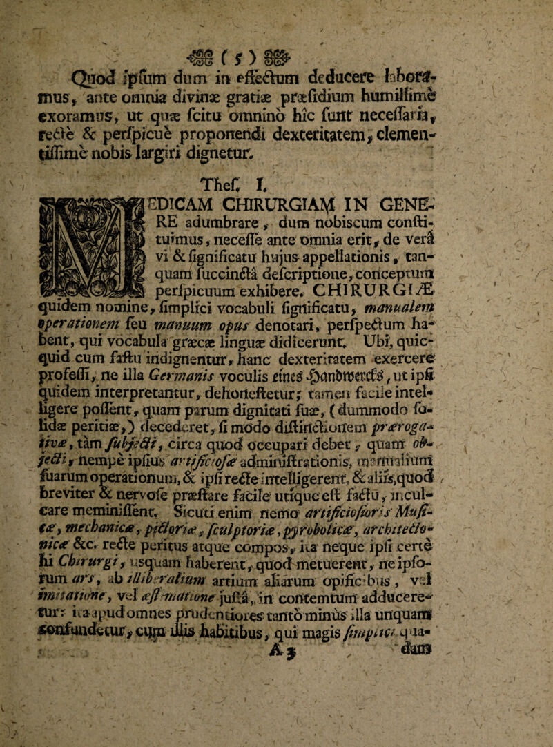 __ (s)_ Quod iptiim dum in effectam deducere labora¬ mus, ante omnia divinae gratiae praefidium humillimi exoramus, ut quae fcitu omnino hic funt neceffaria , rede & peripicue proponendi dexteritatem* clemen- tiffime nobis largiri dignetur. TheC l EDICAM CHIRURGIA^ IN GENE¬ RE adumbrare > dum nobiseum confti- tuimus, necefle ante omnia erit, de ver& vi & fignifieattf hujus appellationis, tan- quam mccin&a defcriptione, conceptum ___perfpicuum exhibere* CHIRURGIAE quidem nomine, fitnplici vocabuli figtiificatu, manualem operationem feu manuum opus denotari, perfpedum ha¬ bent, qui vocabula graecae linguae didicerunt Ubi, quic- quid cum faftu indignentur , hanc dexteritatem exercere profefli, ne illa Germanis voculis tilKv ,ut ipfi quidem interpretantur, dehorieftetur; tamen facile intel* ligere pollent, quam parum dignitati fuae, (dummodo fo- fidae peritiae,) decederet , fi modo diftihchotfem praeroga* tiv£, tam fuhjefti f circa quod occupari debet, qlxatrr ofr* jetti* nempe iyCim artjficiofae admimfirsoonis, mamriliiml fuarum operationum, & ipfi re<SeinteBigerent* & aliis,qtio<J breviter & nervo!e praeftare facile utique eff fa£fu, mcul¬ eare meminiflent. Sicuri eiiiixi nemo artificiofioris Mu/i- i&y mechanica, piBorice f fculpt oriae, pyroboikae, ar ebite tfa* nica &c. re£te peritus atque compos,- ita neque ipfi certo hi Chirurgi r usquam haberent, quod metuerent, neipfo- rum ars, ab illiberalium artium aliarum opificibus, v i mitatume y vel <efi^mattone jufia, in corttemturn adducere* tur : ita apud omnes Prudentiores tantbminus’ illa unquar» confundetur, cupa diis habitibus, qui magis fimpiiv qua-