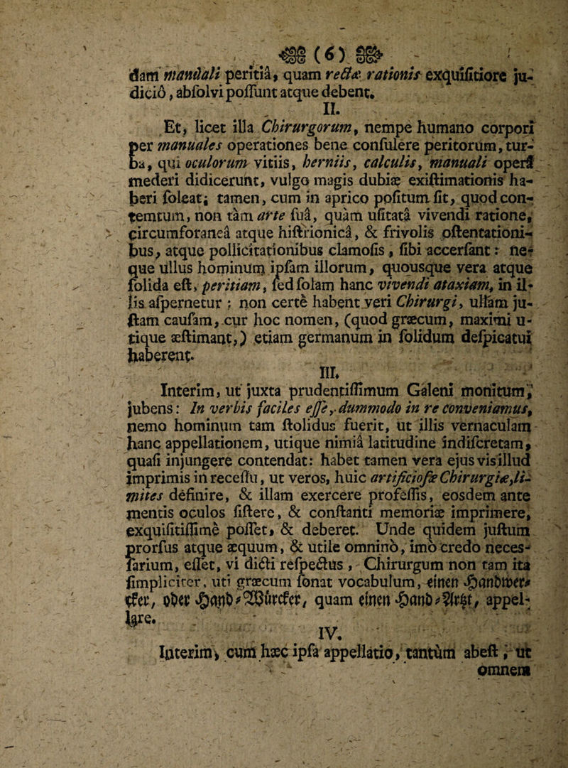 («) dam manilaU peritia, quam reB& rationi? exquifitiore ju¬ dicio , abfolvi poffunt aeque debent* : it Et , licet illa Chirurgorum, nempe humano corpori per manuales operationes bene confulere peritorum, tur¬ ba, qui oculorum viciis, herniis, calculis, manuali operi mederi didicerunt, vulgo magis dubiae exiftimationis ha¬ beri foleat; tamen, cum in aprico politum fit, quodeon- temtum, non tam arte fua, quam ufitata vivendi ratione, circumforanea atque hiftfionica, & frivolis attentationi¬ bus, atque pollicitationibus clamofislibi accerfant: fte? que ullus hominum ipfam illorum, quousque vera atque folida eft> peritiam, redfolam hanc vivendi ataxiam, in il¬ lis. afpernetur ; non certe habent veri Chirurgi, ullam ju- ftam caufam,.cur hoc nomen, (quod graecum, maximi u- tique aeftimant,) etiam germanum in folidum defpicatui haberent it Interim, ut juxta prudentifiimum Galeni monitum,1 jubens: In verbis faciles ejp y dummodo in re conveniamus, nemo hominum tam ftolidus fuerit, ut illis vernaculam - hanc appellationem, utique nimia latitudine indiferetam* quafi injungere contendat: habet tamen vera ejus vis illud imprimis inrecefiu, ut veros, huic artificiofieChirurgi#di¬ ruit es definire, & illam exercere profeflis, eosdem ante mentis oculos fiftere, & conflanti memoriae imprimere, exquifitiflime polfet, & deberet. Unde quidem juftum prorfus atque aequum, & utile omnino, imo credo neces- farium, eflet, vi didi refpedns , Chirurgum non tam ita limpliciter, uti graecum fonat vocabulum, rittett tfer, quam einen#an&*?(r|t, appel* ^re. ; ! IV. Interim , cum haec ipfa appellatio, tantum abeft; ut * > ' omnem