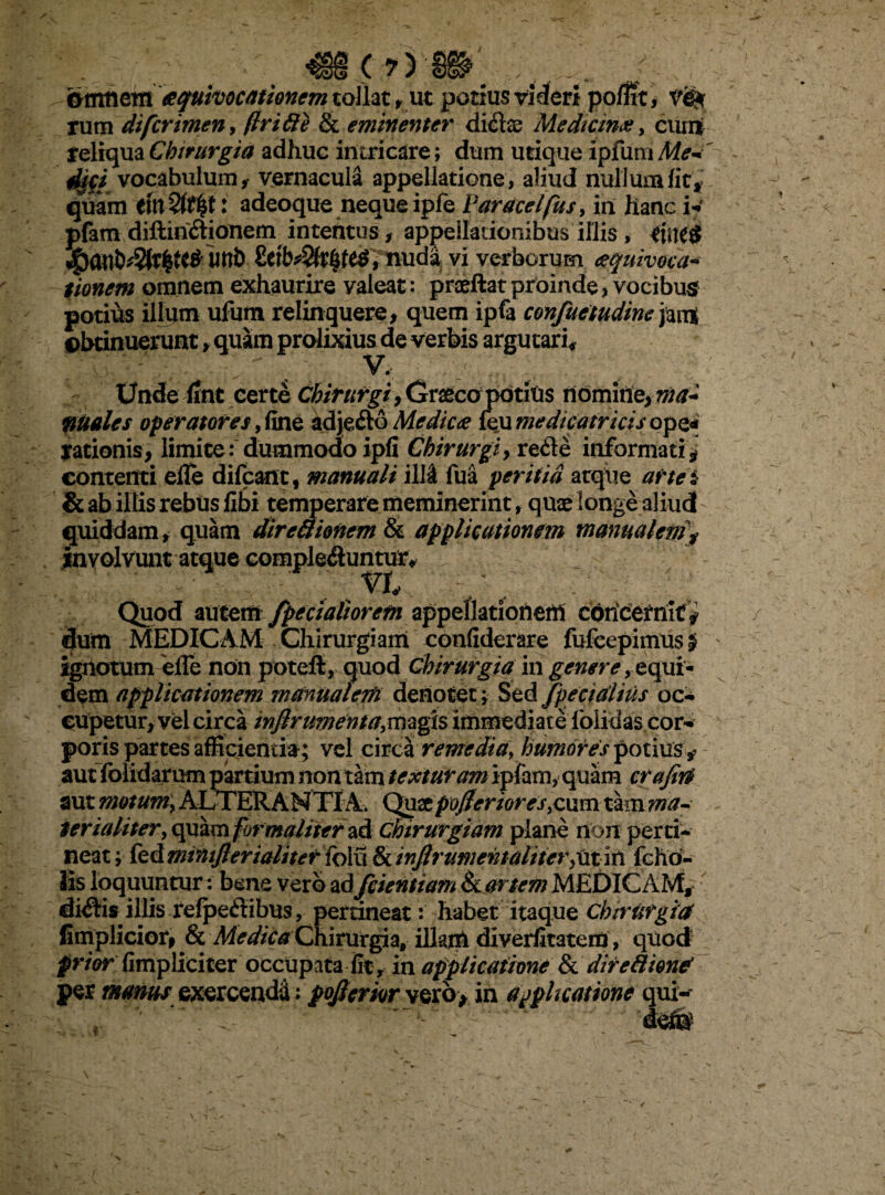 orrmem aquhocationem tollat, ut potius videri poflit, ve* rum difcrimen, (Iri 8e & eminenter didae Medicina, cimi reliqua Chirurgia adhuc intricare; dum urique ipfum <#/ vocabulum,- vernacula appellatione, aliud nullum fit, quam : adeoque neque ipfe Varacelfus, in hanc i*' pfam diftiri&ionem intentus, appellationibus illis , rilK# £eib^r$fe$, nuda vi verborum aquivoca* donem omnem exhaurire valeat: praeftat proinde, vocibus potius illum ufutn relinquere, quem ipfa confuetudine jarrt obtinuerunt, quam prolixius de verbis argutari* Unde fint certe Chirurgi, tiraeco potius nomine, nia- males operatores, fine adje&o Medica (eu medicatricis ope* rationis, limite: dummodo ipfi Chirurgi} re&e informati * contenti efTe difcant, manuali illi fua peritia atque arte i & ab illis rebus (ibi temperare meminerint, quae longe aliud quiddam* quam direfiionem & applicationem manualem\ involvuntatque complebuntur* vh Quod autem /pedaliorem appellationem cbricermt* dum MEDICAM Chirurgiam confiderare fufccpimus £ ignotum effe non poteft, quod Chirurgia in genere, equi¬ dem applicationem manualem denotet; Sed /pedalius oc¬ cupetur, vel circa infirumenta,magis immediate loiidas cor¬ poris partes afficientia; vel circa remedia, humores potius ? aut (olidarum partium non tam texturam ipfam, quam crafin aut motum, ALTER.ANTIA. Quaepofleriores,cum tam ma¬ terialiter, quam formaliterad chirurgiam plane non perti¬ neat; kdminiflerialiteridmSiinfirume^taUter^ii^ fcho- fis loquuntur: bene vero ad /dentiam &l artem MEDICAM, dictis illis relpeflibus ? pertineat: habet itaque Chrritrgiaf ^my\iciot9 &l Medica Chirurgia, illam diverfitatem, quod prior (impliciter occupata fit y in applicatione & dire fi ion* per manus exercendi; pofierkr verb> in applicatione qui-