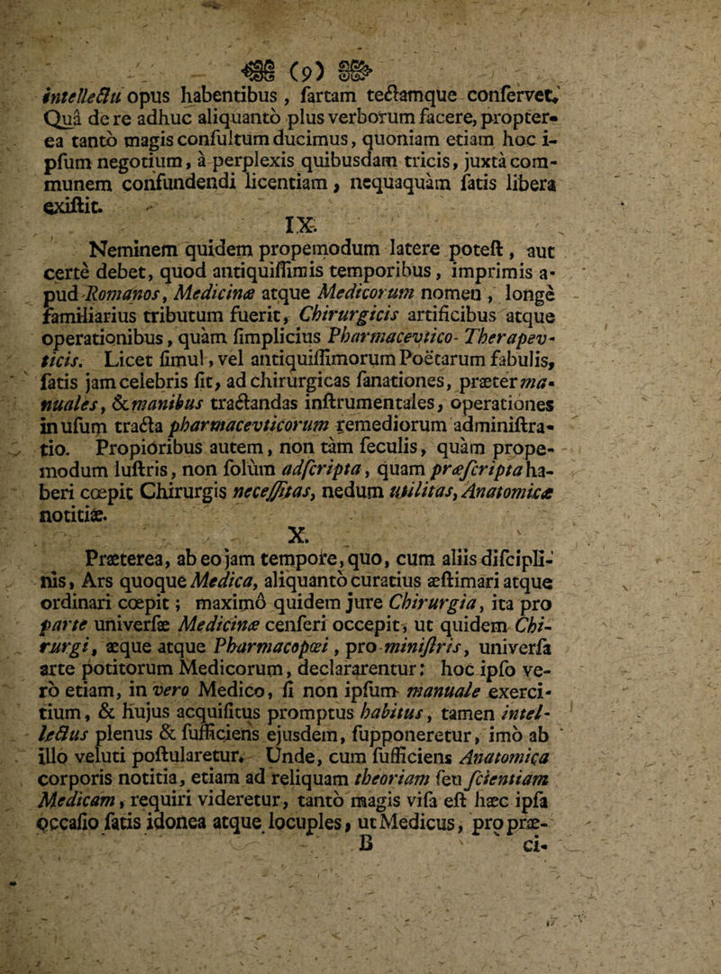 intelleftu opus habentibus, fartam te&amque confervet* Qua de re adhuc aliquanto plus verborum facere, propter- ea tanto magis confultum ducimus, quoniam etiam hoc i- pfum negotium, a perplexis quibusdam tricis, juxta com¬ munem confundendi licentiam, nequaquam fatis libera exiftit. IX, Neminem quidem propemodum latere poteft , auc certe debet, quod antiquifiimis temporibus, imprimis a- pud Romanos, Medicina atque Medicorum nomen , longe familiarius tributum fuerit, Chirurgicis artificibus atque operationibus, quam fimplicius Pharmacevtico- Therapev- ficis. Licet fimul, vel antiquiffimorum Poetarum fabulis, fatis jam celebris fit, ad chirurgicas fanationes, praeter nuales, 8cm anibus tranandas inftrumentales, operationes inufuip trada pharmacevticorum remediorum adminiftra- tio. Propidribus autem, non tam feculis, quam prope¬ modum luftris, non fotum adferipta, quam pra/criptah.z- beri coepit Chirurgis necejjitas, nedum utilitas, Anatomica notitiae. X. ' Praeterea, ab eo jam tempofe,quo, cum aliis difcipli- nis, Ars quoque Medica, aliquanto curatius aeftimari atque ordinari coepit; maximo quidem jure Chirurgia, ita pro farte univerfae Medicina cenferi occepit, ut quidem Chi¬ rurgi, aeque atque Pharmacopad, pro minifiris, univerfa arte potitorum Medicorum, declararentur; hoc ipfo ve¬ ro etiam, in vero Medico, fi non ipfum manuale exerci¬ tium, & hujus acquifitus promptus habitus, tamen Intel- Ije&us plenus & fufficieris ejusdem, fupponeretur, imo ab Illo veluti poftularetur* Unde, cum fufficiens Anatomica corporis notitia, etiam ad reliquam theoriam feu/dentiam Medicam, requiri videretur, tanto magis vif3 eft haec ipfa oecafio fatis idonea atque locuples, ut Medicus, prpprce- B  a*