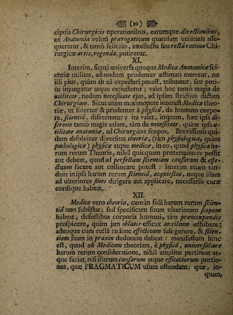 apuis Chirurgici? operationibus, earamque dire&ionibus, ex Anatomia velati prorogativam quandam utilitatis affe- queretur, & tanto felicius, intelieflu feu refla ratione Chi* rurgicx artis, regendo, potiretur. •XI* _ „ ^ j. Interim, ficati uni ver fa quoque Medica Anatomico (ci¬ enti® utilitas, admodum prudenter aeftimari meretur, ne illi plus, quam ab ea expeflari poteifc, tribuatur, feu poti-' us injungatur atque expefletur ; valet hoc tanto magis de utilitate, .nedum necejjitate ejus, ad ipfam ilriflius diflam Chirurgiam„ Sicut enim tnaxlmapere intereffc Medico theo • - ri®> ut folerter & prudenter a phy fica, de humano corpo» refficientia, difeernatur * ita valet, inquam, haecipfa di- - fer et io tanto magis etiam, tam de necejjitate, quam ipfa#- _ tilitate anatomio, ad Chirurgicos fcopos* Breviffimis qui¬ dem abfolvitur diverfitas thcorio, (tam phyfiologico, quam pathologico) phy fico atque medico, ineo, quod phyficahe&r rum rerum Theoria, nihil quicquam praetermittere poffit aut debeat, quod ad perfeflam fcientiam caufarum Sc effe* \ Suum facere aut collineare poteflr : interim etiam tan¬ dem in ipfa harum rerum fidentia , acquiefcat, neque illam ad ulteriores fines dirigere aut applicare, neceffarib curae? cordique habeat,../ '■ xn.' - : * — - '■ Medica vero theoria, cum in fola harum rerum fici en* tia non fubftftat; fed fpecificum fuum ulteriorem ficopum habeat, defeflibus corporis humani* tam praeoccupandis profpicere* quam jam oblatis efficax auxilium adhibere: adeoque cum refla ratione ejfeflivam fefe gerere, & ficien • tiam luam in praxin deducere debeat: manifeftum hinc eft, quod ad Medicam theoriam, hphyficd, univcrfaliorc harum rerum confideratione , nihil amplius pertineat'at¬ que faciat, nifi illarum caufarum &tcpae efficaciarum portio- ases^qu® PRAGMATICUM ufum oftendant; qu®, in- ;\ . ' quam* (