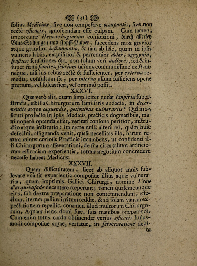 483 001$ ■ folius Meflicince, five non tempeftive occupantis, five non recfe efficacis, agnofeendam efle culpam* Cum tamen, importunae hUmorrhagiarwn cohibitioni, Dutcf) atlWk\) ^6lu^@ttHimgen unb jtopjf^utoer; fuccedens mox gravior atque grandior inflammatio, & tam ab hac, quam in ipfis vulneris labiis, exquifitior & perrennior dolor, agrypnia, (pajiiCit fenfationes &c* non folum veri tf&#0rfs,fed&in- iuper firmifomites, febrium talium, communillime exiftint: neque , nifi his rebus redie & fufficienter, pex externa re¬ media, conlukum (it, per interna ullum fufficiens operae pretium, vel foleat fieri, vel omnino poffitv XXXVI* Quae vero alia, quam fimpliciter nudae Empirice fuper- ftrudla , eft illa Chirurgoru m familiaris audacia, in decer¬ nendis atque coquendis , potionibus vulnerariis ? Qua in re, ficuti profedto in ipfis Medicis pradlicis dogmatibus, ma- ximopere optanda efiet, veritati confona peritior, inftru- dlio atque inftitutio, ita certe nulli alteri rei, quam huic defedhii, affignanda venit, quali neceffitas illa» harum re- fum minus curiofis Pradlicis incumbens, ut confidenti il¬ li Chirurgorum afleverationi, de fua circa talium artificio ¬ rum efficaciam experientia,, totum negotium concredere necefle habeat Medicus;. / vVi, - cxxxvii* ; .v Quam difficultatem, licet ab aliquot annis fiib* levare vifa fit experientia compofitae illius aquae vulnera¬ riae , quam imprimis Gallici Chirurgi, nomine E e au tfarquehujade decantare coeperunt; tamen qualemcunque ejus, fub dextra praeparatione non contemnendum , effe- fiurn, iterum paffim irritumreddir, &ad lolam vanam ex- pedlationem repellit, conamen illud inultorum Chirurgo¬ rum, Aquam hanc domi fuae, fuis- manibus praeparandi# Cum enim totus cardo obtinendae verius efficacis hujus¬ modi compofitae aquae, vertaturr in fermentatione debi'