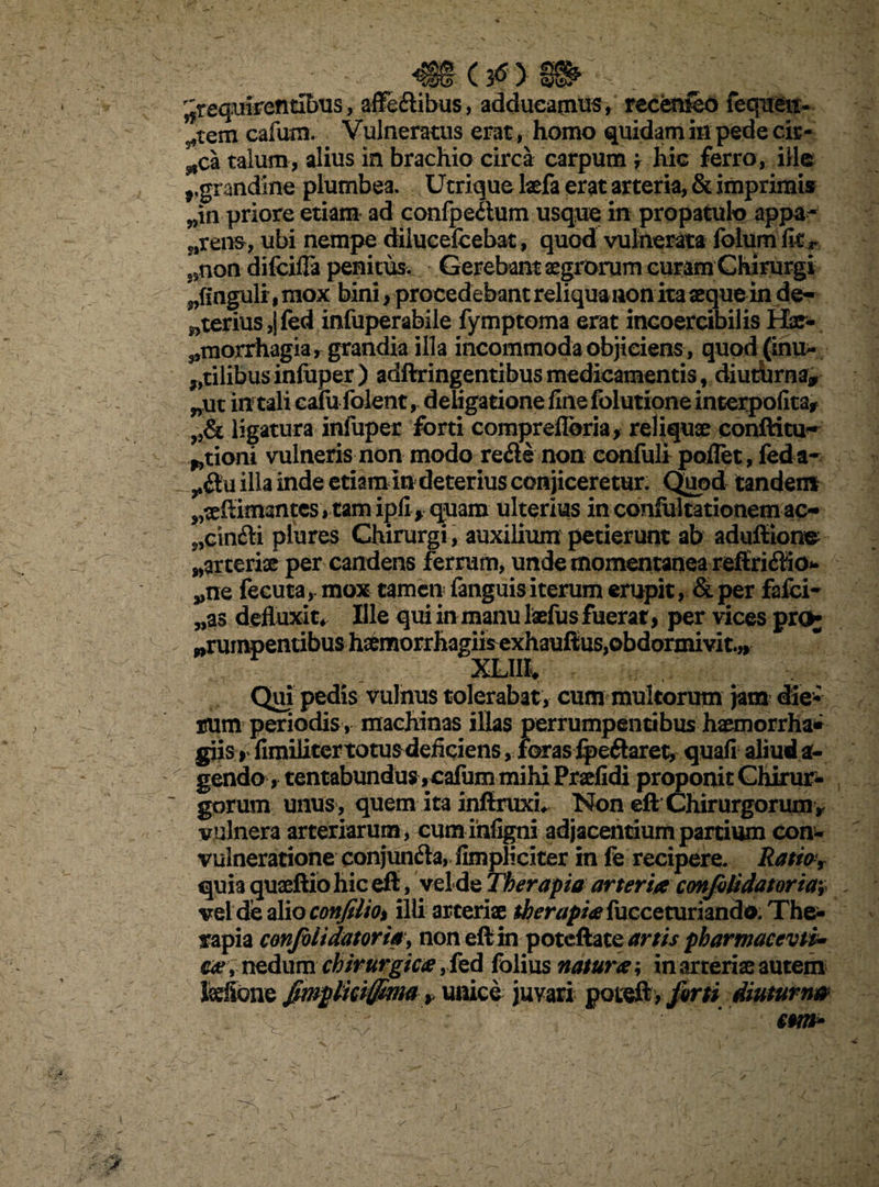 (Jtf> w> ^requirentibus, affe&ibus, adducamus, recemeo fequen- ^tem cafum. Vulneratus erat, homo quidam in pede cir- ^ca talum, alius in brachio circa carpum f hic ferro, ille r grandine plumbea. Utrique laefa erat arteria, & imprimis ??in priore etiam ad confpe&um usque in propatulo appa¬ rens, ubi nempe dilucefcebat, quod vulnerata folumfitr non difcifla penitus. Gerebant aegrorum curam Chirurgi „fingulr mox bini, procedebant reliquaaon ita aeque in de¬ uterius, fed infuperabile fymptoma erat incoercibilis Hae- ^morrhagia, grandia illa incommoda objiciens , quod (inu¬ tilibus infuper) adftringentibusmedicamentis, diutbrna* nut in tali cafu folent, deiigatione fine folutione ineerpofita* ligatura infuper forti compreflbria, reliquae conftitu- ^tioni vulneris non modo re<fte non confuli pollet, fed a- illa inde etiam in deterius conjiceretur. Quod tandem ^teflimantes * tam ipfif quam ulterius in confultationem ac- ?>cin£H plures Chirurgi, auxilium petierunt ab aduffione ^arteriae per candens ferrum, unde momentanea refiriflio- „ne fecuta, mox tamen fanguis iterum erupit, & per falci- „as defluxit* Ille qui in manu laefus fuerat > per vices pro- ,rur XLIII* •» Qui pedis vulnus tolerabat, cum multorum jam die¬ rum periodis , machinas illas perrumpentibus haemorrha* giis rlimiliter totus deficiens, foras %eftaret, quafi aliud a- gendo, tentabundus ,cafum mihi Praefidi proponit Chirur¬ gorum unus , quem ita inftruxu Non eft Chirurgorumv vulnera arteriarum , cum infigni adjacentium partium con- vulneratione conjunfta, fimpliciter in fe recipere. Ratio% quia quaeftiohiceft, yelde Therapia arteria confilidatoriav vel de alio confilio% illi arteriae therapia fucceturiando. The¬ rapia confolt datoria\ non eft in potcftate artis pharmaccvti* ear nedum chirurgica, fed folius natura; in arteriae autem fefibne Jmpttciffima * unice juvari poteft, forti diumnm