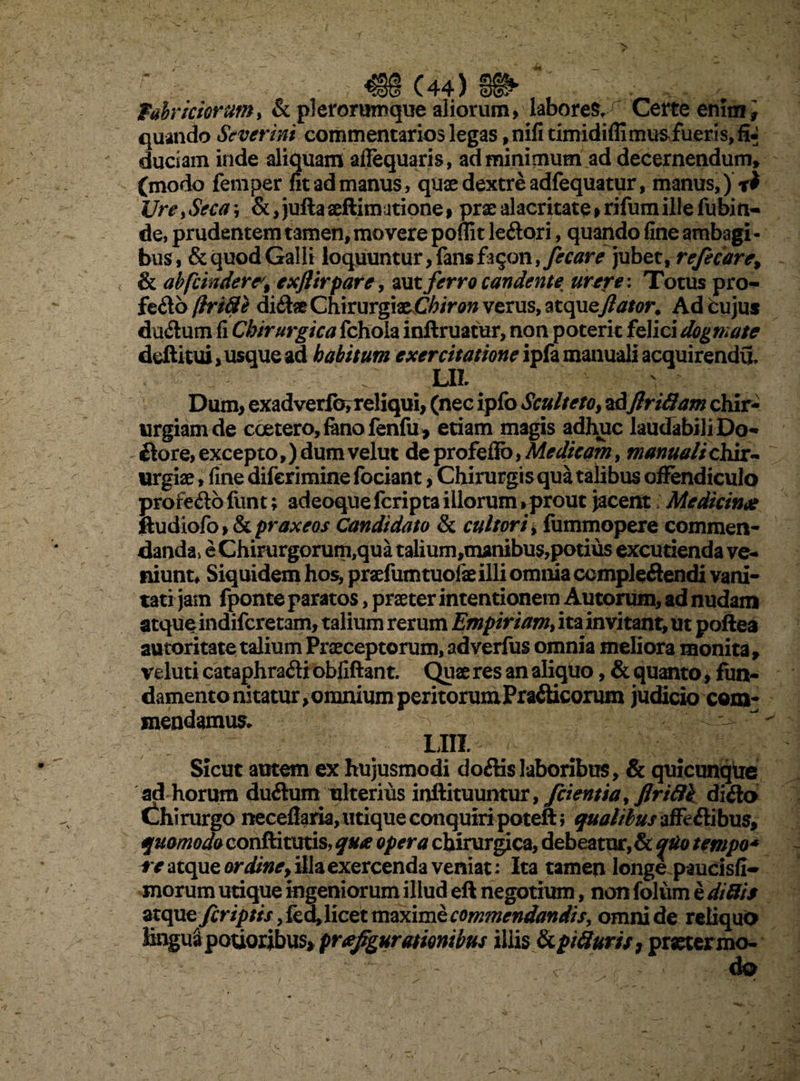 f,ahrictorum, & plerorumque aliorum, labores. Certe enim i quando Severint commentarios legas ,nifitimidiffimu^fueris,fi«; duciam inde aliquam affequaris, ad minimum ad decernendum» (modo femper fit ad manus, quae dextre adfequatur, manus,) Ure, Seca; &, jufla aellimatione , prae alacritate>rifum ille fubin- de, prudentem tamen, movere poffit leflori, quando fine ambagi ¬ bus, & quod Galli loquuntur, fans fa^on, fecare jubet, refecare% & abfcindere^% exflirpare, aut ferro candente, urere \ Totus pro- fe flo (hri8e diflae QYixmrgixChiron verus, atqueflator. Ad fcu jus ductum fi Chirurgica fchola inftruatur, non poterit felici dogmate deftitui, usque ad habitum exercitatione ipfa manuali acquirendu. LIL Dum, exadverforreliqui, (nec ipfo Scultetoy adflriffam chir¬ urgiam de coetero, fano fenfu , etiam magis adhuc laudabili Do- flore, excepto,) dum velut de profeflo, Medicam, manuali chii- urgiae, fine diferimine fociant, Chirurgis qua talibus offendiculo profeflo funt; adeoque fcripta illorum»prout jacent Medicinae ftudiofo»& praxeos Candidato & cultori, fummopere commen¬ danda* e Chirurgorum,qua talium,manibus,potiiis excutienda ve¬ niunt* Siquidem hos, praefumtuolaeilli omnia compleflendi vani¬ tati jam fponte paratos, praeter intentionem Autorum, ad nudam atqueindifcretam, talium rerum Empiriam, ita invitant, ut poftea autoritate talium Praeceptorum, adverfus omnia meliora monita, veluti cataphrafli obfiftant. Quae res an aliquo, & quanto, fun¬ damento nitatur, omnium peritorum Prafticorum judicio com¬ mendamus, LIII. Sicut autem ex hujusmodi doftis laboribus, & quicunque ad horum duflum ulterius inftituuntur, frientia, flriftk diflo Chirurgo neceffaria, utique conquiri poteft; qualibus affeflibus, quomodo conftitutis, qua opera chirurgica, debeatur, & quo tempo* re atque ordiney illa exercenda veniat: Ita tamen longe paucisfi- morum utique ingeniorum illud eft negotium, non foliim e di His atque firiptis, fed, licet maxime commendandis, omni de reliqua Enguapouoribus> praefigurationibus illis tkpifiuris, pmermo- , \ da ' / - / * v • ~ ■ •