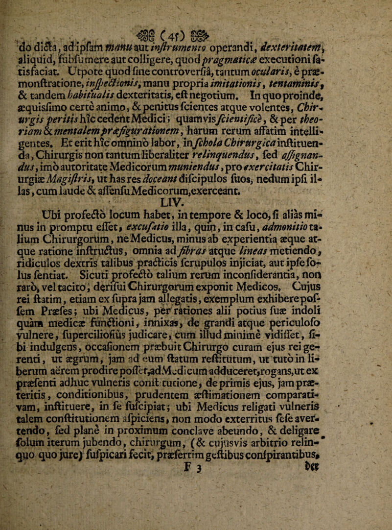 do di£a, adipfam manuautinjlr umento operandi, dexteritatem, aliquid, fabfumere aut colligere, qaod pragmatica execurionila- tisfaciat. Utpote quod fine controverfia, tantum ocularis, e prae- monftratione, infie£honist manu propria imitationis, tentaminis, & tandem habitualis dexteritatis, eft negotium* In quo proinde, sequisfimo certe animo, & penitus fcientes atque volentes, Chir* urgis peritis hic cedetit Medici ; quamvis fcientifice, & per theo¬ riam & mentalem praefigurationem, harum rerum affatim intelli- gentes* Et erit hic omnino labor, in fchola Chirurgica inftituen- da, Chirurgis non tantum liberali ter relinquendus > fed affignan- dusy imo autoritate Medicorum muniendus, pro exercitatis Chir¬ urgiae Magiflrisy ut has res doceant difcipulos fuos, nedum ipfi il¬ las > cum laude & affenfuMedicorum,exerceant. LIV. Ubi profero locum habet, in tempore & loco, fi alias mi¬ nus in promptu ellet, excufatio illa, quin, in cafu, admonitio ta¬ lium Chirurgorum, neMedicUs, minus ab experientia seque at¬ que ratione inftrudtus, omnia ad fibras atque lineas metiendo, ridiculos dextris talibus pra£iicis fcrupulos injiciat, autipfefo- lus fentiat. Si cuti profedb talium rerum inconfiderantia, non raro, vel tacito, derifui Chirurgorum exponit Medicos* Cujus rei ftarim, etiam exfupra jam allegaris,exemplum exhiberepof- fem Prsefes; ubi Medicus, per rationes alii potius fuae indoli quam medicx fundiioni, innixas, de grandi atque periculofo vulnere, fuperciliofius judicare, cum illud minime vidiffet, li¬ bi indulgens, occafionem praebuit Chirurgo curam ejus rei ge¬ renti, ut aegrum, jam ad eum ftatum reftitutum, ut tuto in li¬ berum aerem prodire poffef^dMedicum adduceretjrogans,ut ex praefenti adhuc vulneris conit turione, deprimis ejus, jam prae¬ teritis , conditionibus, prudentem xftimationem comparati¬ vam, infiituere, in fe fufeipiat; ubi Medicus religati vulneris talem conftitutionem afpiciens, non modo exterritus lefe aver¬ tendo, fed plane in proximum conclave abeundo, & deligare^ folum iterum jubendo, chirurgum, (& cujusvis arbitrio relin-* quo quo jure) fufpicari fecit, praeferam geftibus conlpirantibus# F 3