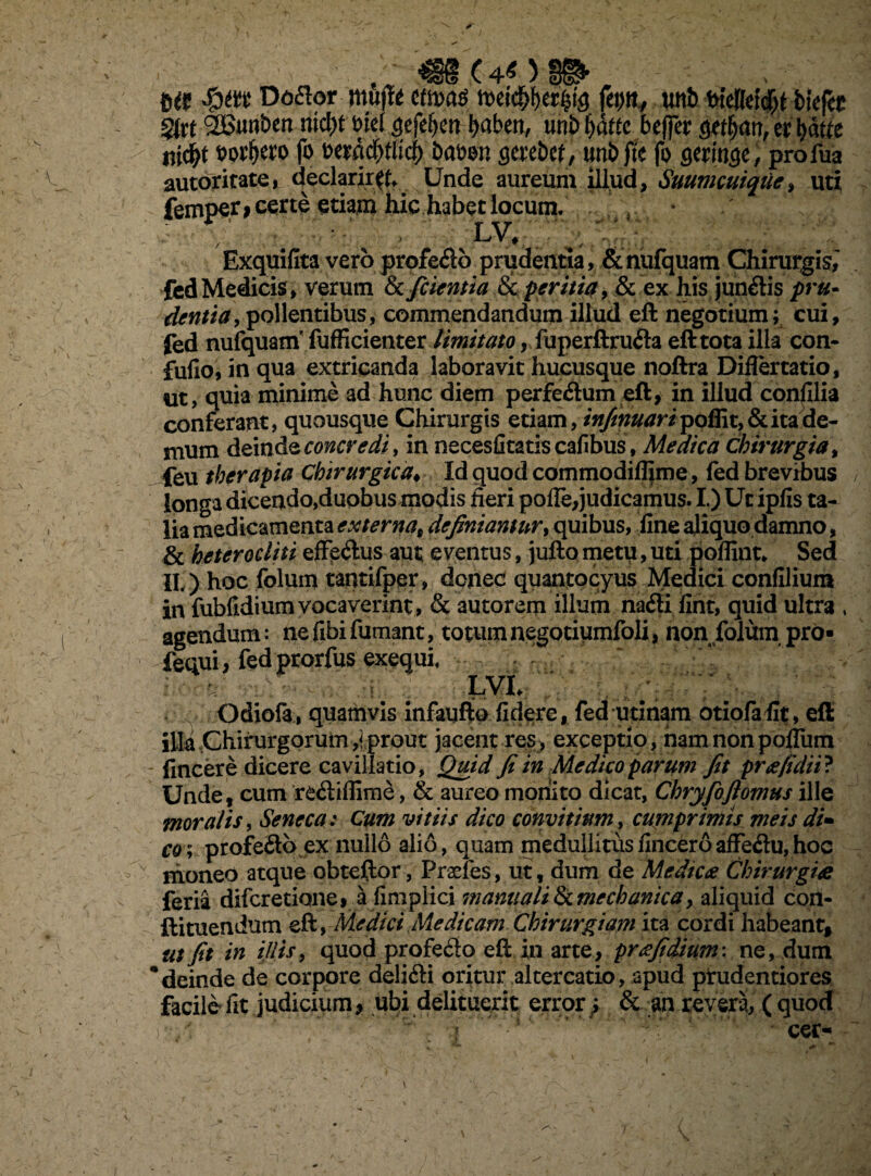m Doflor mftt itm$ fei>tt, twt> bktttifyt bkftt fyxt SBunben nid)t tncl $efe(j.en ^abett, uni> f>dttc beffer er batft ni^t wfjero fo mafyttid) batwn gerebef, unbfte fo gem$e, profua autoritate, declarir#* Unde aureum illud, Suumcuique, uti femper* certe etiam hic habet locum. ' • ; ; lv, \ Exquifita vero profedb prudentia, & nufquam Chirurgis^ fed Medicis, verum & fidentia & peritia, & ex his jun&is pru¬ dentia, pollentibus, commendandum illud eft negotium; cui, fed nufquam' fufficienter limitato, fuperftru&a eft tota illa con- fufio, in qua extricanda laboravit hucusque noftra Diflertatio, ut, quia minime ad hunc diem perfe&um eft, in illud confilia conferant» quousque Chirurgis etiam, *^w#tfr/poffit,& ita de¬ mum deinde concredi, in necesfitatiscafibus, Medica chirurgia, feu therapia Chirurgica♦ Id quod commodiflime, fed brevibus longa dicendo,duobus modis fieri pofle,judicamus. I.) Ut ipfis ta¬ lia medicamenta externa, definiantur, opibus, fine aliquo damno, & heterocliti effe&us aut eventus, jufto metu, uti poffint. Sed IL ) hoc folum tantifper, donec quantocyus Medici confilium in fubfidiumvocaverint, & autorem illum nadti fint, quid ultra * agendum: ne fibi fumant, totum negotiqmfoli, non folum pro- fequi i fed prorfus exequi, ii rn : LVU ' ' Odiofa, quamvis infaufto fidere, fed utinam otiofafit, eft illa Chirurgorum,!prout jacent res, exceptio, namnonpofium fincere dicere cavillatio, Quid fi in Medico parum fit pra/ulii? Unde, cum re&iffime, & aureo monito dicat, Chryfioflomus ille moralis, Seneca .* Cum vitiis dico convitittm, cumprimis meis di- co; profeito ex nullo alio, quam medullitusfinceroaffeflu,hoc moneo atque obteftor, Praefes, ut, dum de Medica Chirurgia feria difer edone, a fimplici manuali & mechanica , aliquid con- ftituendum eft, Medici Medicam Chirurgiam ita cordi habeant, ut fit in illis, quod profe&o eft in arte, prafidium: ne, dum * deinde de corpore delifti oritur altercatio, apud prudentiores facile fit judicium > ubi delituerit error} & an revera, ( quod