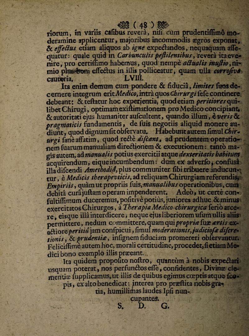 riofum, in variis cafibus revera, nili cum prudentiffimo mo¬ deramine applicentur, majoribus incommodis aegros exponat, & effetius etiam aliquos ab igne expe&ancfos, nequaquam afle- quatur: quale quid in Carbunculis peftilentibus, revera ita eve¬ nire, pro certiffimo habemus, quod nempe atiualis inuflio,ni-* mio plm%oni efferius in illis polliceatur, quam ulla corrofiva cauteria* LVIII. ' - Ita enim demum cum pondere & fiducia, /imites fues de- c ernere integrum erit Medico, intra quos chirurgi fefe continere debeant: &teftatur hoc experientia, quod etiam peritiores qui- libet Chirugi, optimam exiftimationem praMedico concipiant^ &autoritatiejus humaniter aufcultent, quando illum, $ ver istic pragmaticis fundamentis, de fuis negotiis aliquid monere au¬ diunt , quod dignum fit obfervatu* - Habebunt autem fimul Chir¬ urgi fane affatim, quod re&e difcant9 ad prudentem operatio¬ nem fuarum manualiam diredionem & execurionem: tanto ma¬ gis autem, ad manualis potius exercitii atque dexteritatis habitum acquirendum, eiqueincumbendum: dum ex adverfo, confusi illadifcendi Amethodid, plus communiter fibi tribuere inducun- ; tur, e Medicis therapevticis, ad reliquam Chirurgiam referendis* Etnpiriis, quam ut propriis ims}manualibus operationibus, cum debita cura juftam operam impenderent* Aaeo, ut certe con- fultiflimum duceremus, pofitive potius, juniores adhuc & minus exercitatos Chirurgos, a Therapia Medico chirurgica ferio arce* re. eisque illa interdicere, neque ejus liberiorem ufum ullis aliis ttonis y & prudentia, infignem fiduciam promereri obfervantur. Feliciffime autem hoc, morali certitudine, procedet, fi etiam Me¬ dici bono exemplo illis praeeant.. Ita quidem propofito noftro, quantum a nobis expe&ari usquam poterat, nos perfuntftosefle,confidentes, Divinae cle¬ mentis fupplicamus,ut illis de quibus egimus coeptis atque fco* . pis, ex alto benedicat: interea pro praeftita nobis gra¬ tia, humillimas laudes Ipfi nun- / ? cupantes. / • . : S* D. G.