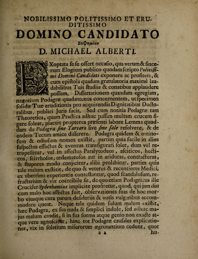 NOBILISSIMO POLITISSIMO ET ERU¬ DITISSIMO DOMINO CANDIDATO XvtytlfilCLV D. MICHAEL ALBERTI. Xoptata fefe offert occafio, qua verum&fince« rum Elogium publico quodam 1'cripto Politi (fi¬ mi Domini Candidati exponere ac profiteri, & cum epiftola quadam gratulatoria maxime lau¬ dabilibus Tuis ftudiis & conatibus applaudere poffum. Differtationem quandam egregiam, negotium Podagrae quadantenus concernentem, utfpecimen folidaeTuae eruditionis pro acquirendis Dignitatibus Doclo- ralibus, publici Juris facis. Sed cum notitia Podagrae tam Theoretica, quam Praefica adhuc paflim multam crucem fi¬ gere foleat, placuit propterea praefenti labore Lemma quod¬ dam de Podagra fine Tartaro five fine fale refolvere, & de eodem Tecum amice diflerere. Podagra quidem & omino- fum & odiofum nomen exiftit, partim quia facile in alios fufpedos effedtus & eventus transfigurari folet, dum vel re- tropellitur, vel in affedtus Paralytodeos , afciticos, hecfi- cos, fcirrhofos, cedematofos aut in ariduras, contradi uras, & ftupores modo conjicitur, alibi prolabitur, partim quia tale malum exftitit, de quo & veteres & recentiores Medici, ex uberrima experientia conteftantur, quod fcandalofum, re- fradfarium & vix coercibile fit, dequoetiam Podagricus ille CruciferSydenhamius implicite profitetur, quod, qui jam diu cum malo hoc afflidfus fuit, obfervationes fuas de hoc mor¬ bo ejusque cura parum defideriis & votis vulgaribus accom¬ modare queat. Neque tale quidem folum malum exiftit, htec Podagra, ex fu3 nuda & fimplici indole, fed adhuc ma¬ jus malum evadit, fi in fua forma atque genio non exadte at¬ que vere agnofeieur, hinc tot Podagrae caufales explicatio¬ nes vix in folatium miferorum aegrotantium cedunt, quot as hu-