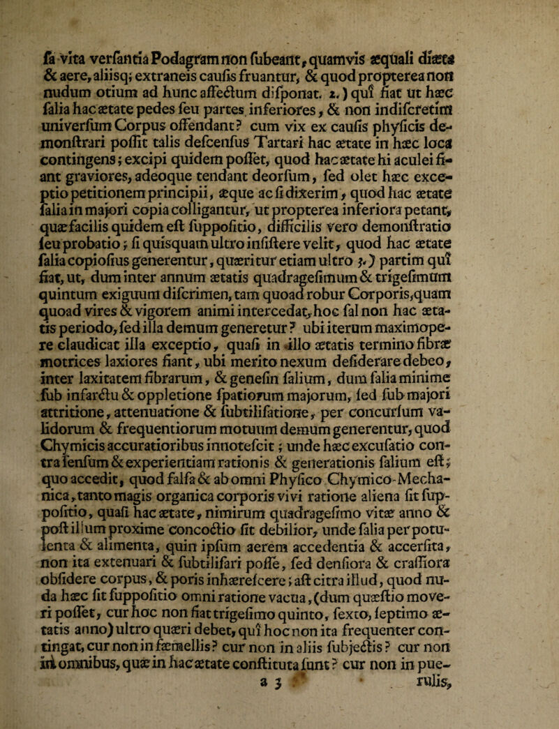 fa vita verfanria Podagram non fubeant, quamvis «quali dimt4 & aere,aliisq; extraneis caulis fruantur, & quod propterea noti nudum otium ad hunc affedum difpoiiat. i<) qu! nat Ut haec falia hac aetate pedes feu partes inferiores, & non indifcfetms univerfum Corpus offendant? cum vix ex caulis phyficis de- monftrari poffit talis defcenfus Tartari hac aetate in haec loca contingens; excipi quidem poliet, quod hac aetate hi aculei fi¬ ant graviores, adeoque tendant deorfum, fed olet haec exce¬ ptio petitionem principii, aeque ac fi dixerim , quod hac aetate falia in majori copia colligantur, ut propterea inferiora petant* quaefacilis quidem eft fuppofitio, difficilis vero detnonftratia ieu probatio, fi quisquam ultro infiftere velit, quod hac aetate falia copiofius generentur, quaeritur etiam ultro partitu qui fiat, ut, dum inter annum aetatis quadragefimum&trigefimum quintum exiguum difcrimen, tam quoad robur Corporis,quam quoad vires & vigorem animi intercedat, hoc fal non hac aeta¬ tis periodo, fed illa demum generetur ? ubi iterum maximope- re claudicat illa exceptio, quafi in illo aetatis termino fibrae motrices laxiores fiant, ubi merito nexum deflderare debeo* inter laxitatem fibrarum, &genefin falium, dum falia minime fub infardu & oppletione fpatiorum majorum, fed fub majori attritione, attenuatione & fubtilifatione, per concurfum va¬ lidorum & frequentiorum motuum demum generentur, quod Chymicis accuratioribus innotefcit; unde haec excufatio con¬ tra fenfum& experientiam rationis & generationis falium efi; quo accedit, quodfalfa& ab omni Phylleo ChymicO'Mecha¬ nica, taaito magis organica corporis vivi ratione aliena fit fup¬ pofitio, quafi hac aetate, nimirum quadragefimo vitae anno & !)oft ilium proxime concodio fit debilior, unde falia per potu- enta & alimenta, quin ipfum aerem accedentia & accerfita, non ita extenuari & fubtilifari pofle, fed denfiora & craffiora obfidere corpus , &porisinhaerefcere;afl citra illud, quod nu¬ da haec fit fuppofitio omni ratione vacua, (dum quaeftio move¬ ri pollet, cur hoc non fiat trigefimo quinto, fexto, feptimo ae¬ tatis anno) ultro quaeri debet, qui hoc non ita frequenter con¬ tingat, cur non in femellis ? cur non in aliis fub jedis ? cur non iii omnibus, quae in hac aetate confiitutafunt? cur non in pue~ s 3 * rulis.