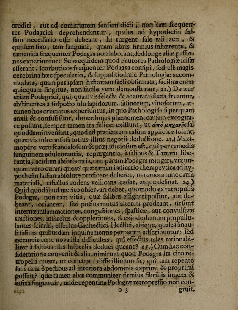 crediti, aut ad communem fenfuifl ditli, non tam frequef^ ter Podagrici deprehendantur , quales ad hypothefin fil- fam nece dario effe debeant ? hi turgent fele tali acri, & quidem fixo, tamfanguini, quam fibris firmius inhaerente, & tamen ita frequenter Podagra non laborant, fed longe alias p. Ilio¬ nes experiuntur: Scio equidem quod Fautores Pathologias felfas afferant, fcorbuticos frequenter Podagra corripi, fed eff magis- eerebrina haec fpeeulatio, &fuppofitio huic Pathologiae accom¬ modata, quam per ipfem hiftoriam fafli obfirmata, facilius enim quicquam fingitur, non facile vero demonftratur, 22*) Dantuif etiam Podagrici , quiy quamvis feleda & accurata diaeta fruantur* abftinentes a fdpedto ufufapidorum, felinorum,vinoforum, at¬ tamen hos cruciatus experiuntur,in quo Pathologi felfi perquam anxii & eonfufi funt, donec hujus phaenomeni caudam excogita¬ re poffunt,femper tamen ita felices exiftunt, ut dwo quoddam inveniant, quod ad praefentem eafum applicare ibient* quamvis iub confufe totius illius negotii deductione. 23*) Maxi- mopere vero fcandalofum & praejudiciofiam eft, qui per remedia fanguinem edulcorantia, repurgantia , a-felibus & Tartaro libe¬ rantia, acidum ablbrbentia, tam psrrUmPbdagra mitigari, vix un¬ quam vero curari queat? quae tamen indicatio therapevtica adhy- pothefin felfem abfolute proficere deberet, ut remota tunc caufa materiali, effe&us rodens vellicans cedat, atque definat. 24.) Quid quodillud merito obfervari debet, quomodo ex retropulfa Podagra, non tam vitia, quae felibus affiguari poffint, aut de¬ beant, oriantur, fed potius motus alterari prodeant, utfiinfr internae inflammationes,congeftiones, fpafiica?, aut con vulfivae traftiones, infarsus & oppletiones, & exinde demum propullu- lantes fcirrhi, effe&us Cache&ici, Hectici, aliique, quales fingu- li felinis quibusdam inquinamentis perperam adfcribuntur: fed occurrit tunc nova illa difficultas, qui effedus tales rationabi¬ liter a felibus illis fufpeetis deduci queant? 25«} Cum hac con- fideratione convenit & alia, nimirum quod Podagra ita citore- tropelli queat, ut conceptu difficillimum fit, qui tam repente filia talia epedibus ad interiora abdominis exprimi & proprimi poffint? quas tamen alias communiter firmius fibrillis innexa & infixa finguntur , unde repentinaPbdagrae retropreffio non con- b 3 gruit?