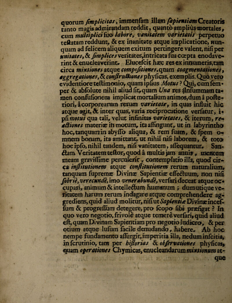 quorum /implicitas, immenfam illam (hpicntiamCreatoris tanto magis admirandam reddit , quanto amplius mortales , cum multiplici fuo labor e v vanitatem varietatis perpetuo teftatam reddunt, & ex inanitate atque implicatione, nun¬ quam ad felicem aliquem exitum pertingere valent, nili per unitates% & ^wp//V^veritates,in tricata fua coepta enodave¬ rint & enucleaverint- Elucefcit haec res ex innumeris,tam circa mixtiones atque compqfitionesfqmm coagmentationes > aggregationes r& conflru&ioncs phy (Icas, exemplis. Quo vero evidentioretcfiimonio, quamiplius Motus ? Qui, cumfem* per & abfolute nihil aliud fit,quam Una res :|Infummatn ta¬ men conluilonem implicat mortalium animos,dum Spofte- riori, £ corpore arum rerum varietate t in quas influit hic atque agit, & inter quas, varia reciprocatione verfatur, i* pfi motui qua tali, velut infinitas varietatesr tk iterum , re¬ ditiones materiae* ift motum, ita affingunt, ut in labyrintho hoCytanquamin abyflb aliqua, & rem fuam, & fpem o* mnem bonam, ita amittant, ut nihil nili laborem, & toto hoc iplo, nihil tandem, nili vanitatem, aflequantur- San- £lam Veritatem teffior* quod a multis j^m anni^ * mentem meam graviflxme perculerit y contemplatio illa, quod cir¬ ca injlitutioncm atque confiitutionem rerum naturalium» tanquam fupremae Divinae Sapientiae effeftuum, non nili fobriiy verecundi, imo venerabunde» ver fari deceat atqueoc* cupari, animum &intelle<Slum humanum i dumutique ve¬ ritatem harum rerum indagare atque comprehendere ag¬ grediens, quid aliud molitur, niliut Sapientia Divinae incef- fum & progreflum detegere, pro fcopo> libi praefigat ? In quo vero negotio, frivole atque temereverfari, quid aliud effi, quam Divinam Sapientiam pro negotio ludicro1, & per otium atque lufum facile denudando, habere- Ab hoc nempe fundamenta aflurgir, imperitia illa, nedum infcitia, infcrutinio, tara per hijlorias & okfervationes phylicas* quam operationes Chymicas, enucleandarum mixtionum at¬ que